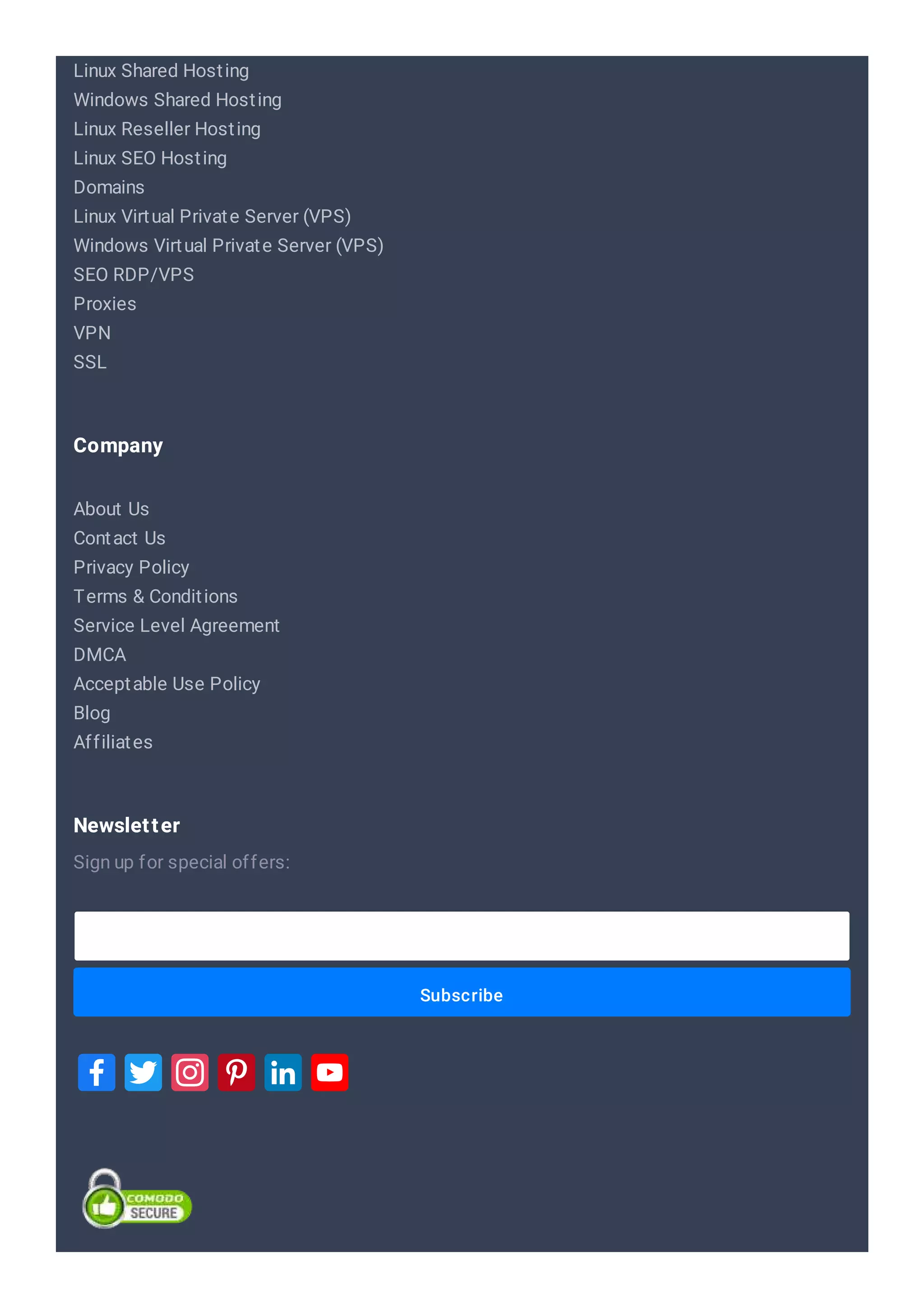 Linux Shared Hosting
Windows Shared Hosting
Linux Reseller Hosting
Linux SEO Hosting
Domains
Linux Virtual Private Server (VPS)
Windows Virtual Private Server (VPS)
SEO RDP/VPS
Proxies
VPN
SSL
About Us
Contact Us
Privacy Policy
Terms & Conditions
Service Level Agreement
DMCA
Acceptable Use Policy
Blog
Affiliates
Company
Subscribe
Sign up for special offers:
Newsletter
 