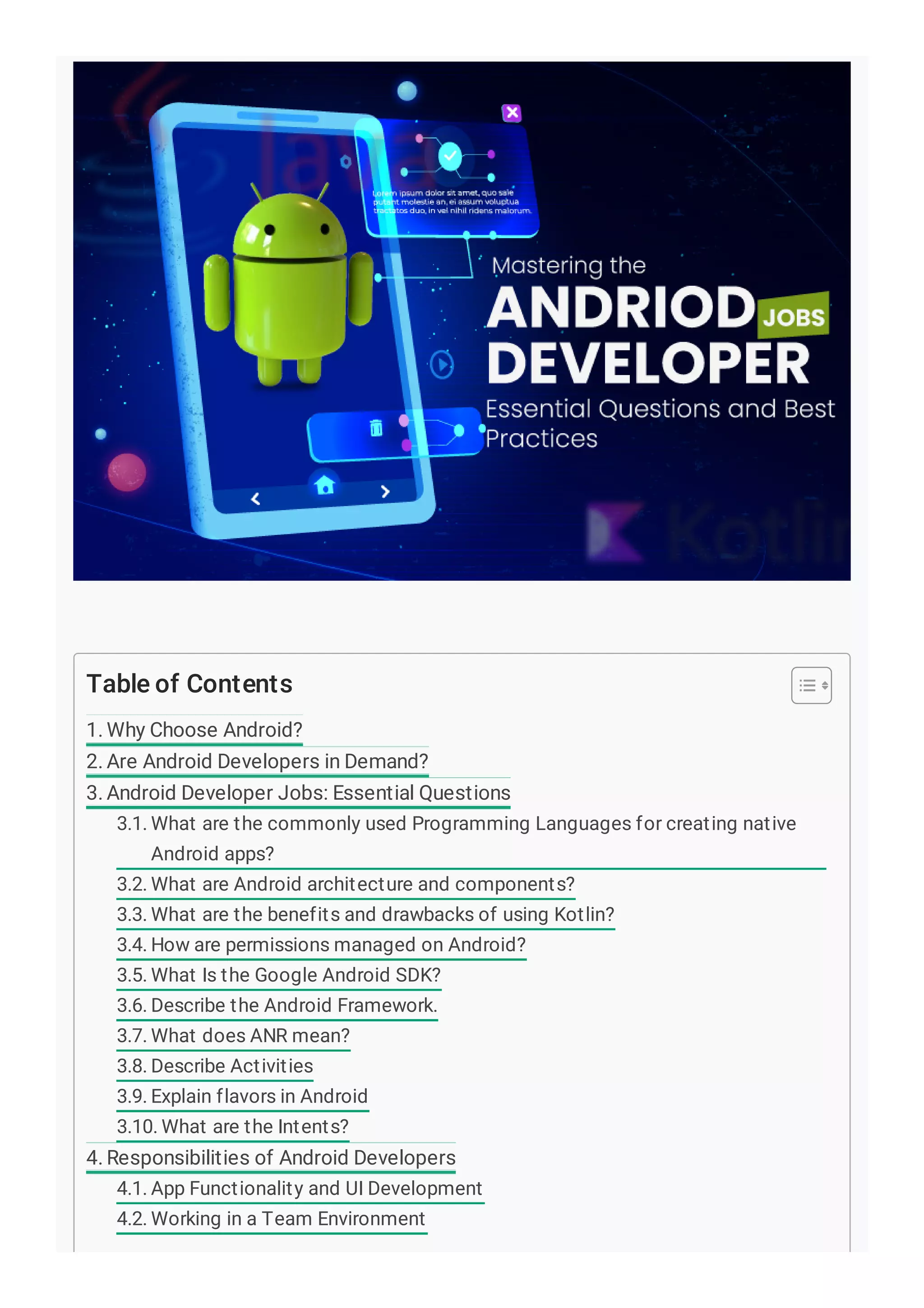 Table of Contents
1. Why Choose Android?
2. Are Android Developers in Demand?
3. Android Developer Jobs: Essential Questions
3.1. What are the commonly used Programming Languages for creating native
Android apps?
3.2. What are Android architecture and components?
3.3. What are the benefits and drawbacks of using Kotlin?
3.4. How are permissions managed on Android?
3.5. What Is the Google Android SDK?
3.6. Describe the Android Framework.
3.7. What does ANR mean?
3.8. Describe Activities
3.9. Explain flavors in Android
3.10. What are the Intents?
4. Responsibilities of Android Developers
4.1. App Functionality and UI Development
4.2. Working in a Team Environment
 