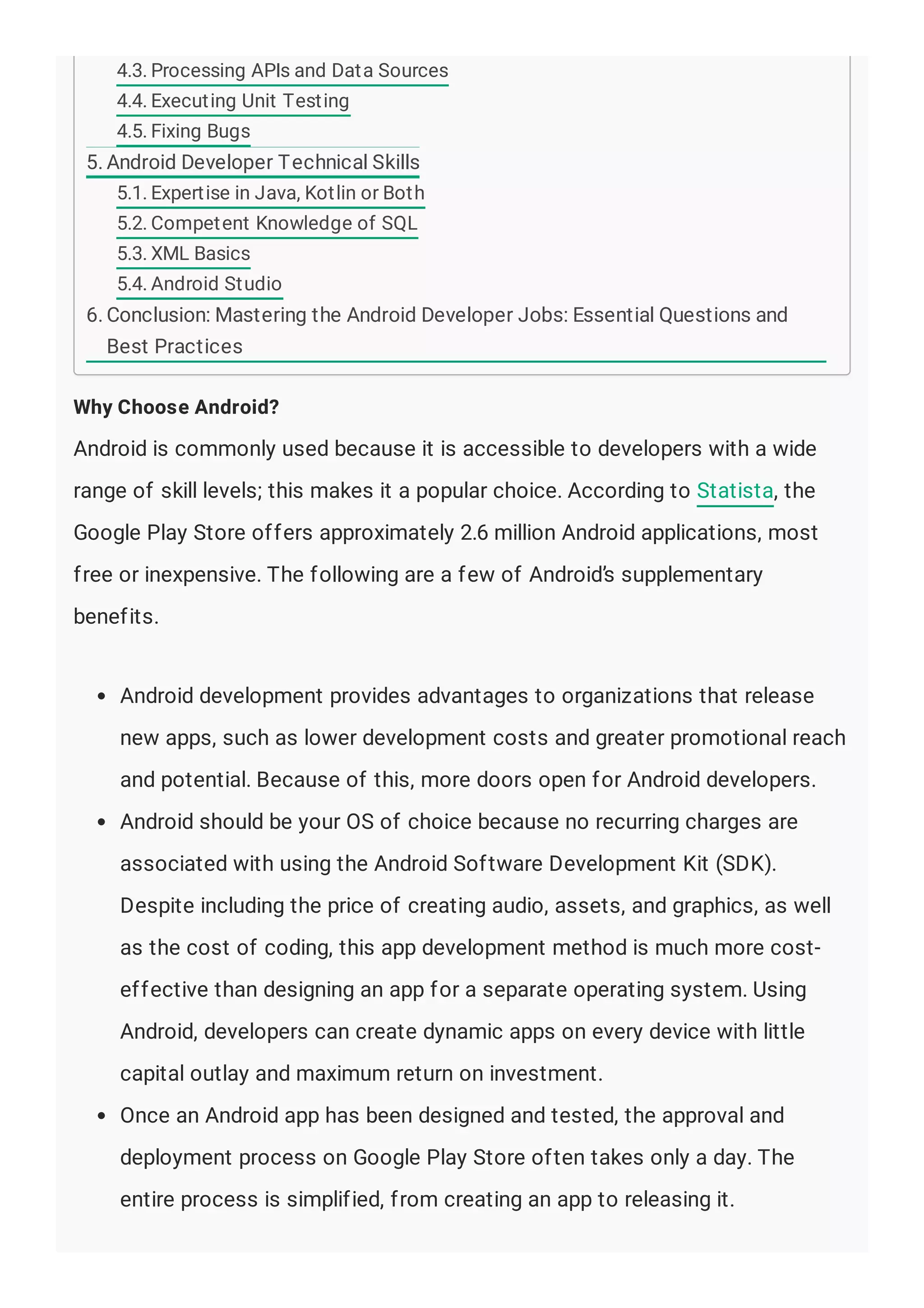 Why Choose Android?
Android is commonly used because it is accessible to developers with a wide
range of skill levels; this makes it a popular choice. According to Statista, the
Google Play Store offers approximately 2.6 million Android applications, most
free or inexpensive. The following are a few of Android’s supplementary
benefits.
Android development provides advantages to organizations that release
new apps, such as lower development costs and greater promotional reach
and potential. Because of this, more doors open for Android developers.
Android should be your OS of choice because no recurring charges are
associated with using the Android Software Development Kit (SDK).
Despite including the price of creating audio, assets, and graphics, as well
as the cost of coding, this app development method is much more cost-
effective than designing an app for a separate operating system. Using
Android, developers can create dynamic apps on every device with little
capital outlay and maximum return on investment.
Once an Android app has been designed and tested, the approval and
deployment process on Google Play Store often takes only a day. The
entire process is simplified, from creating an app to releasing it.
4.3. Processing APIs and Data Sources
4.4. Executing Unit Testing
4.5. Fixing Bugs
5. Android Developer Technical Skills
5.1. Expertise in Java, Kotlin or Both
5.2. Competent Knowledge of SQL
5.3. XML Basics
5.4. Android Studio
6. Conclusion: Mastering the Android Developer Jobs: Essential Questions and
Best Practices
 