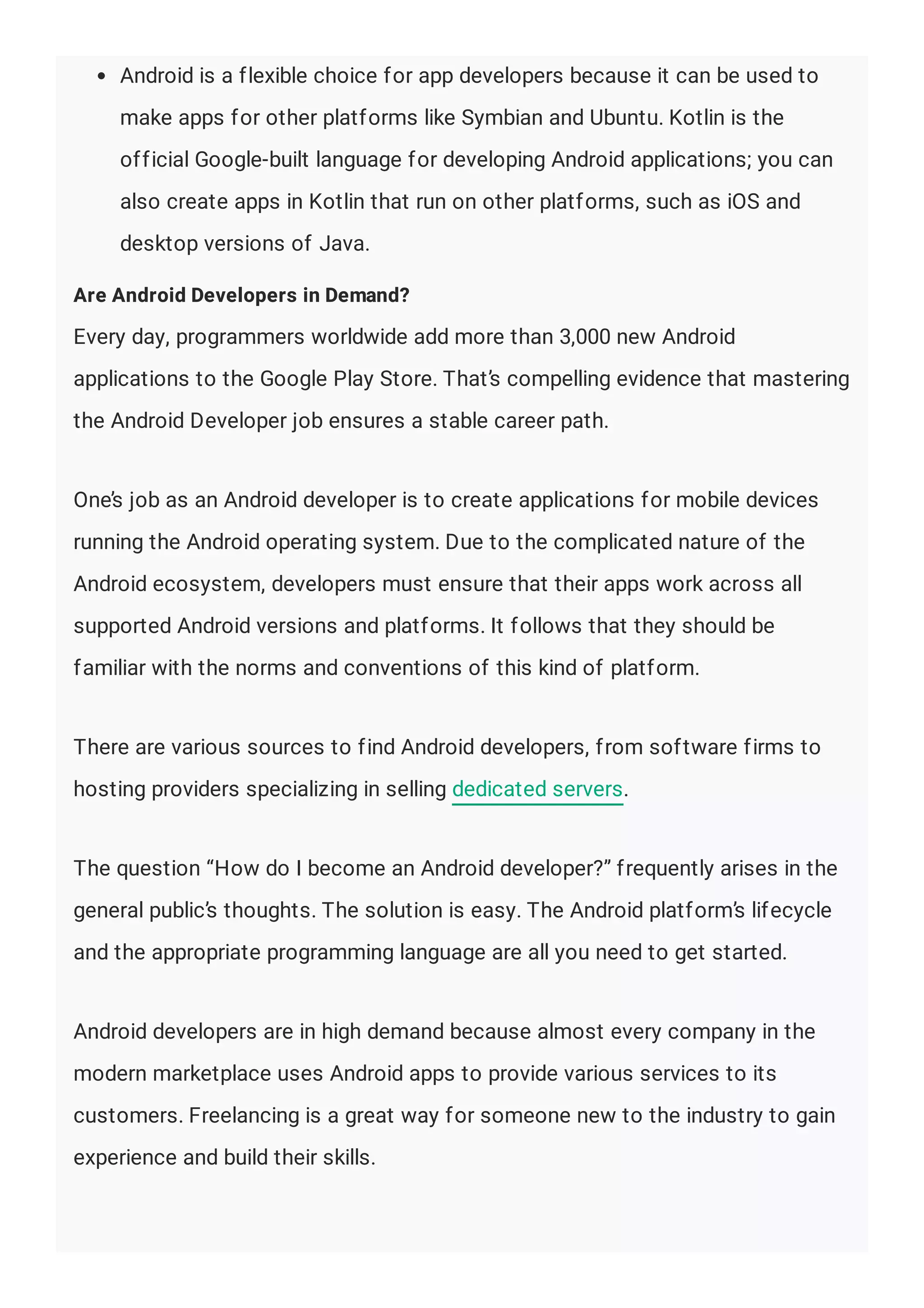 Android is a flexible choice for app developers because it can be used to
make apps for other platforms like Symbian and Ubuntu. Kotlin is the
official Google-built language for developing Android applications; you can
also create apps in Kotlin that run on other platforms, such as iOS and
desktop versions of Java.
Are Android Developers in Demand?
Every day, programmers worldwide add more than 3,000 new Android
applications to the Google Play Store. That’s compelling evidence that mastering
the Android Developer job ensures a stable career path.
One’s job as an Android developer is to create applications for mobile devices
running the Android operating system. Due to the complicated nature of the
Android ecosystem, developers must ensure that their apps work across all
supported Android versions and platforms. It follows that they should be
familiar with the norms and conventions of this kind of platform.
There are various sources to find Android developers, from software firms to
hosting providers specializing in selling dedicated servers.
The question “How do I become an Android developer?” frequently arises in the
general public’s thoughts. The solution is easy. The Android platform’s lifecycle
and the appropriate programming language are all you need to get started.
Android developers are in high demand because almost every company in the
modern marketplace uses Android apps to provide various services to its
customers. Freelancing is a great way for someone new to the industry to gain
experience and build their skills.
 