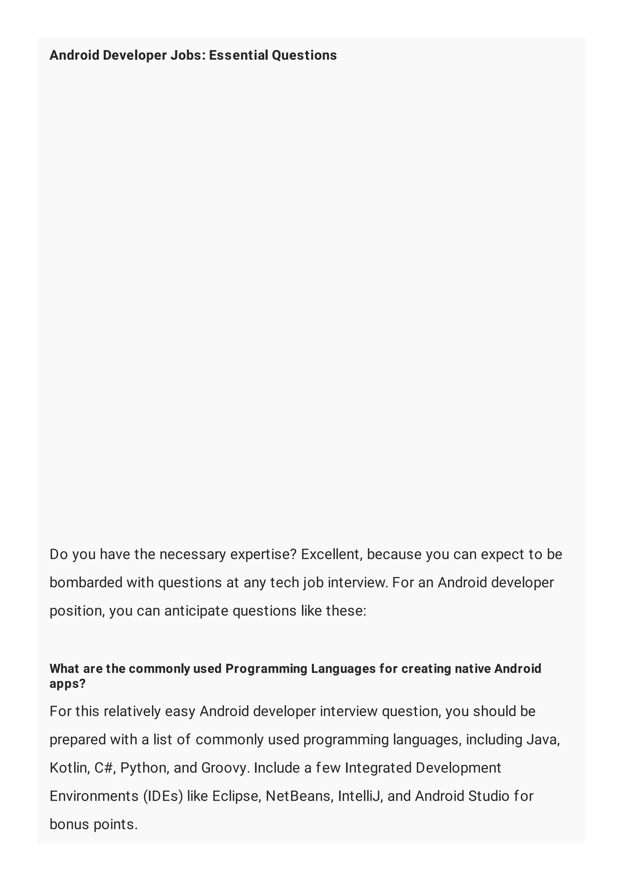 Android Developer Jobs: Essential Questions
Do you have the necessary expertise? Excellent, because you can expect to be
bombarded with questions at any tech job interview. For an Android developer
position, you can anticipate questions like these:
What are the commonly used Programming Languages for creating native Android
apps?
For this relatively easy Android developer interview question, you should be
prepared with a list of commonly used programming languages, including Java,
Kotlin, C#, Python, and Groovy. Include a few Integrated Development
Environments (IDEs) like Eclipse, NetBeans, IntelliJ, and Android Studio for
bonus points.
 