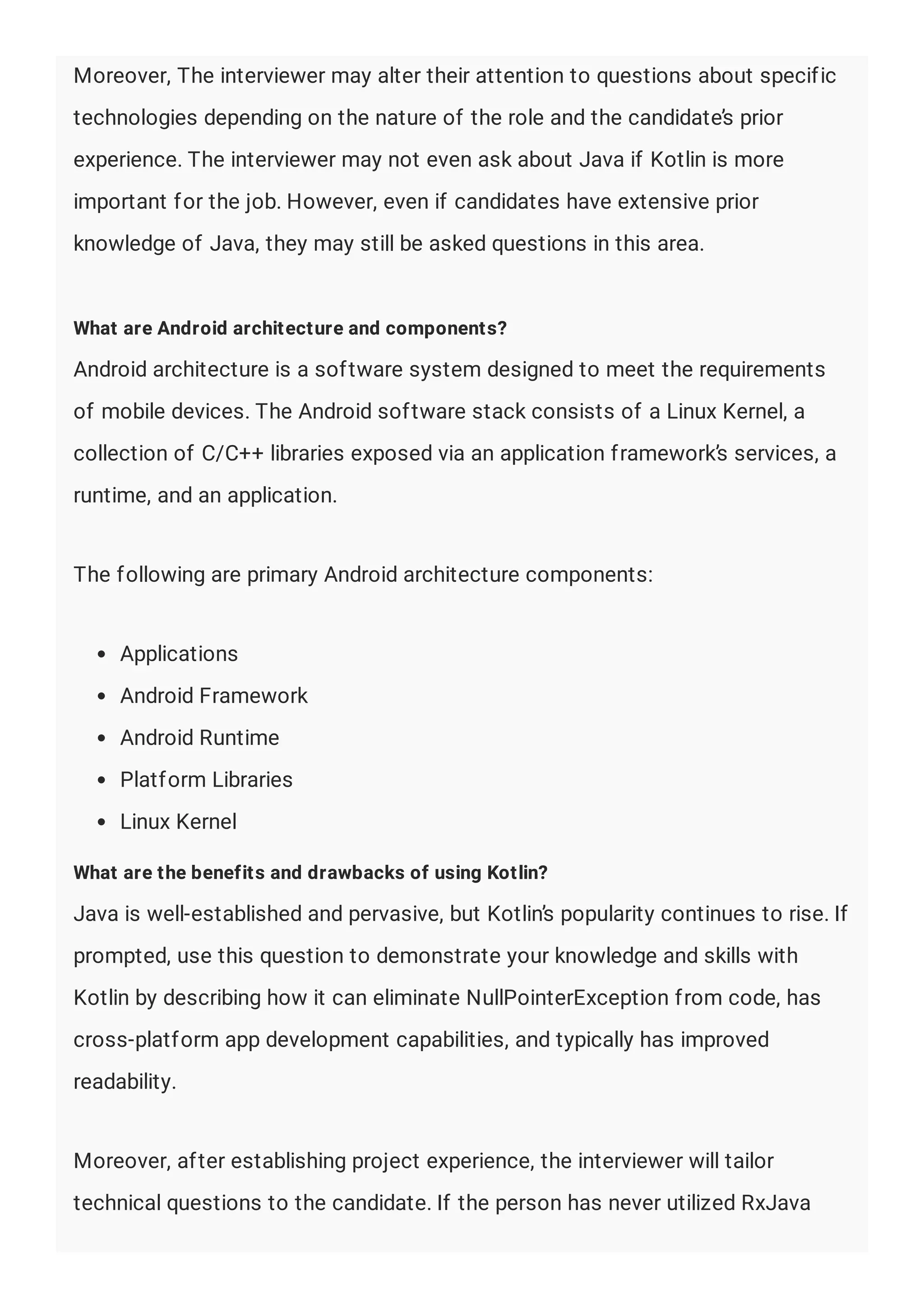 Moreover, The interviewer may alter their attention to questions about specific
technologies depending on the nature of the role and the candidate’s prior
experience. The interviewer may not even ask about Java if Kotlin is more
important for the job. However, even if candidates have extensive prior
knowledge of Java, they may still be asked questions in this area.
What are Android architecture and components?
Android architecture is a software system designed to meet the requirements
of mobile devices. The Android software stack consists of a Linux Kernel, a
collection of C/C++ libraries exposed via an application framework’s services, a
runtime, and an application.
The following are primary Android architecture components:
Applications
Android Framework
Android Runtime
Platform Libraries
Linux Kernel
What are the benefits and drawbacks of using Kotlin?
Java is well-established and pervasive, but Kotlin’s popularity continues to rise. If
prompted, use this question to demonstrate your knowledge and skills with
Kotlin by describing how it can eliminate NullPointerException from code, has
cross-platform app development capabilities, and typically has improved
readability.
Moreover, after establishing project experience, the interviewer will tailor
technical questions to the candidate. If the person has never utilized RxJava
 
