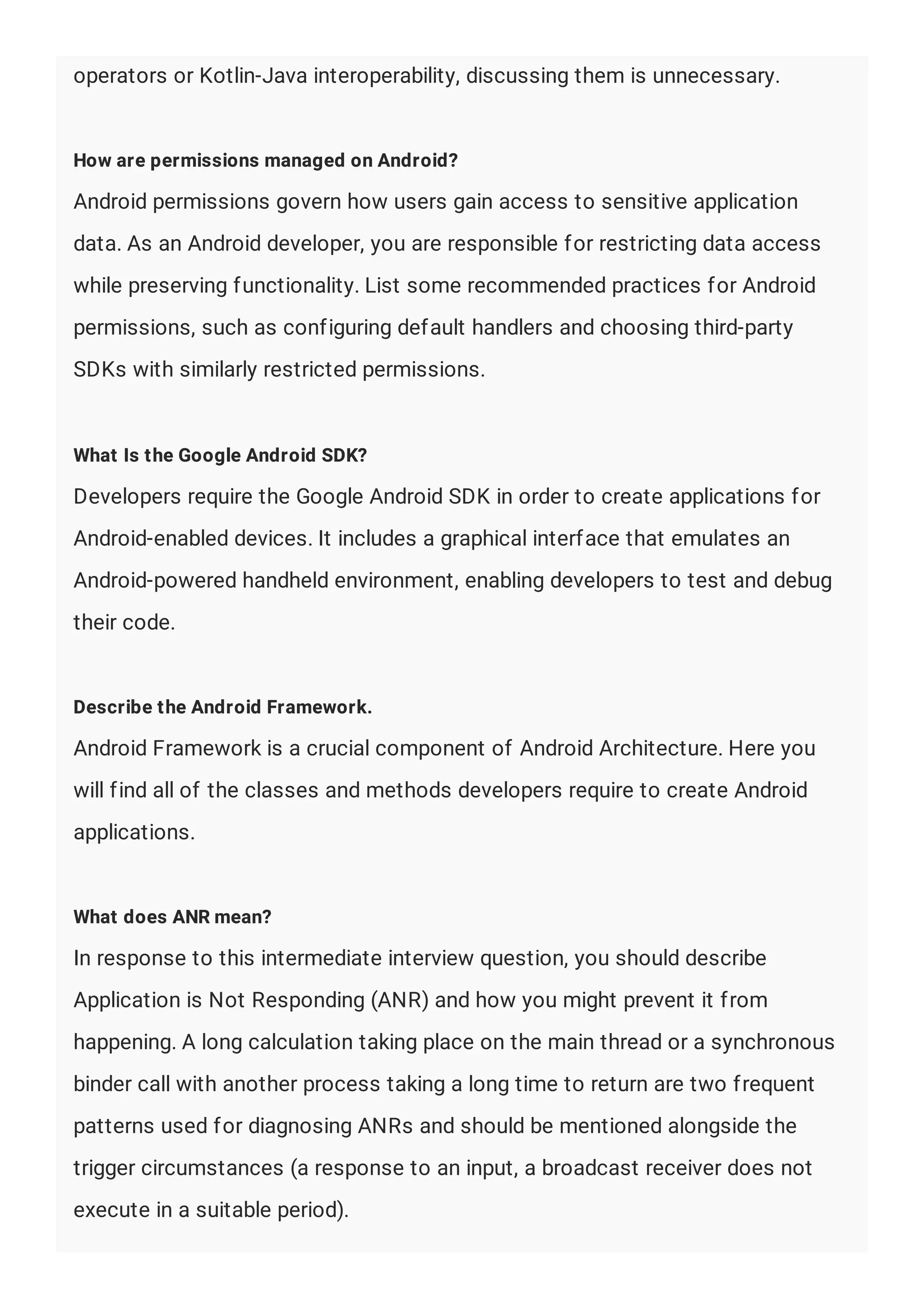 operators or Kotlin-Java interoperability, discussing them is unnecessary.
How are permissions managed on Android?
Android permissions govern how users gain access to sensitive application
data. As an Android developer, you are responsible for restricting data access
while preserving functionality. List some recommended practices for Android
permissions, such as configuring default handlers and choosing third-party
SDKs with similarly restricted permissions.
What Is the Google Android SDK?
Developers require the Google Android SDK in order to create applications for
Android-enabled devices. It includes a graphical interface that emulates an
Android-powered handheld environment, enabling developers to test and debug
their code.
Describe the Android Framework.
Android Framework is a crucial component of Android Architecture. Here you
will find all of the classes and methods developers require to create Android
applications.
What does ANR mean?
In response to this intermediate interview question, you should describe
Application is Not Responding (ANR) and how you might prevent it from
happening. A long calculation taking place on the main thread or a synchronous
binder call with another process taking a long time to return are two frequent
patterns used for diagnosing ANRs and should be mentioned alongside the
trigger circumstances (a response to an input, a broadcast receiver does not
execute in a suitable period).
 