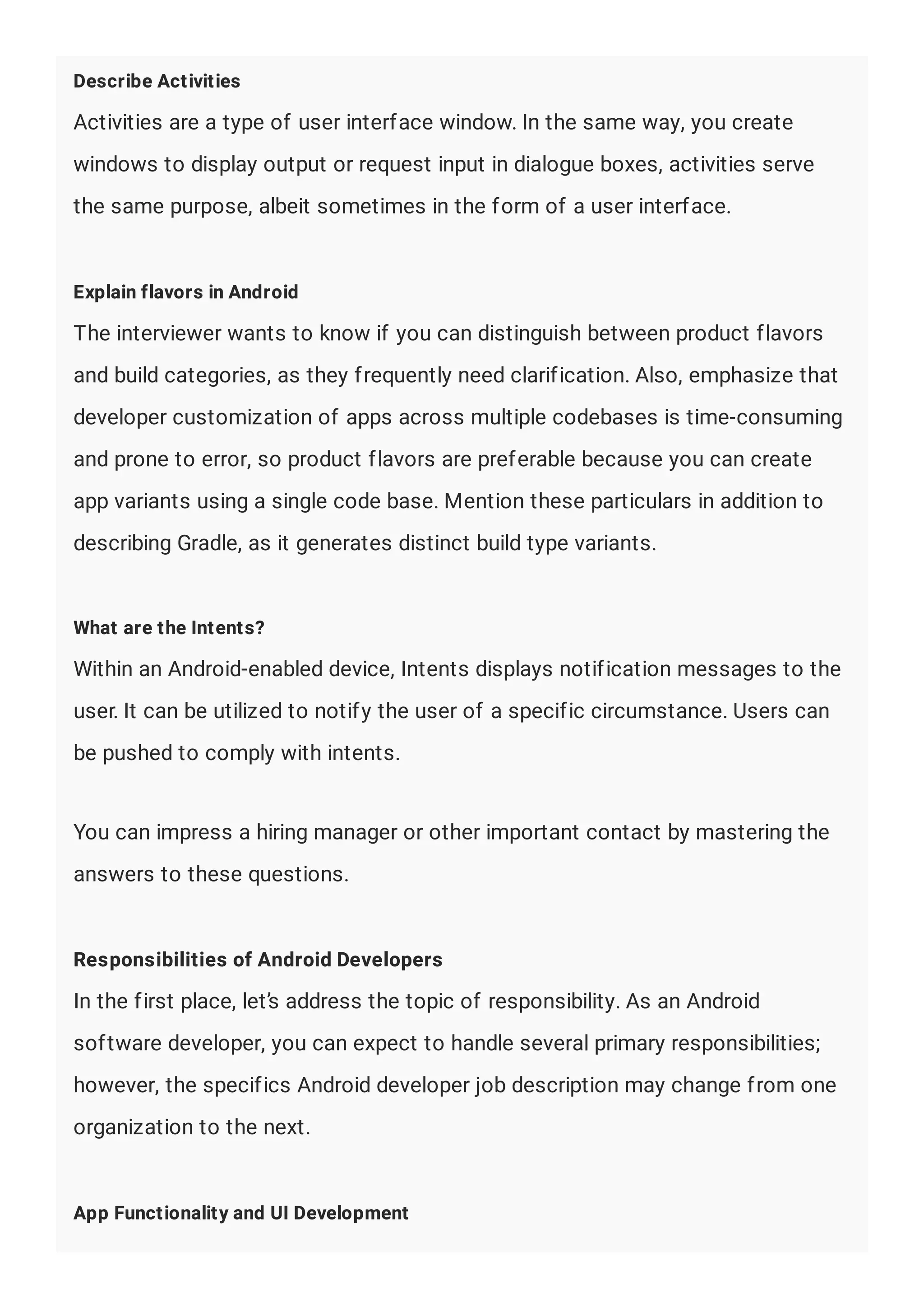 Describe Activities
Activities are a type of user interface window. In the same way, you create
windows to display output or request input in dialogue boxes, activities serve
the same purpose, albeit sometimes in the form of a user interface.
Explain flavors in Android
The interviewer wants to know if you can distinguish between product flavors
and build categories, as they frequently need clarification. Also, emphasize that
developer customization of apps across multiple codebases is time-consuming
and prone to error, so product flavors are preferable because you can create
app variants using a single code base. Mention these particulars in addition to
describing Gradle, as it generates distinct build type variants.
What are the Intents?
Within an Android-enabled device, Intents displays notification messages to the
user. It can be utilized to notify the user of a specific circumstance. Users can
be pushed to comply with intents.
You can impress a hiring manager or other important contact by mastering the
answers to these questions.
Responsibilities of Android Developers
In the first place, let’s address the topic of responsibility. As an Android
software developer, you can expect to handle several primary responsibilities;
however, the specifics Android developer job description may change from one
organization to the next.
App Functionality and UI Development
 