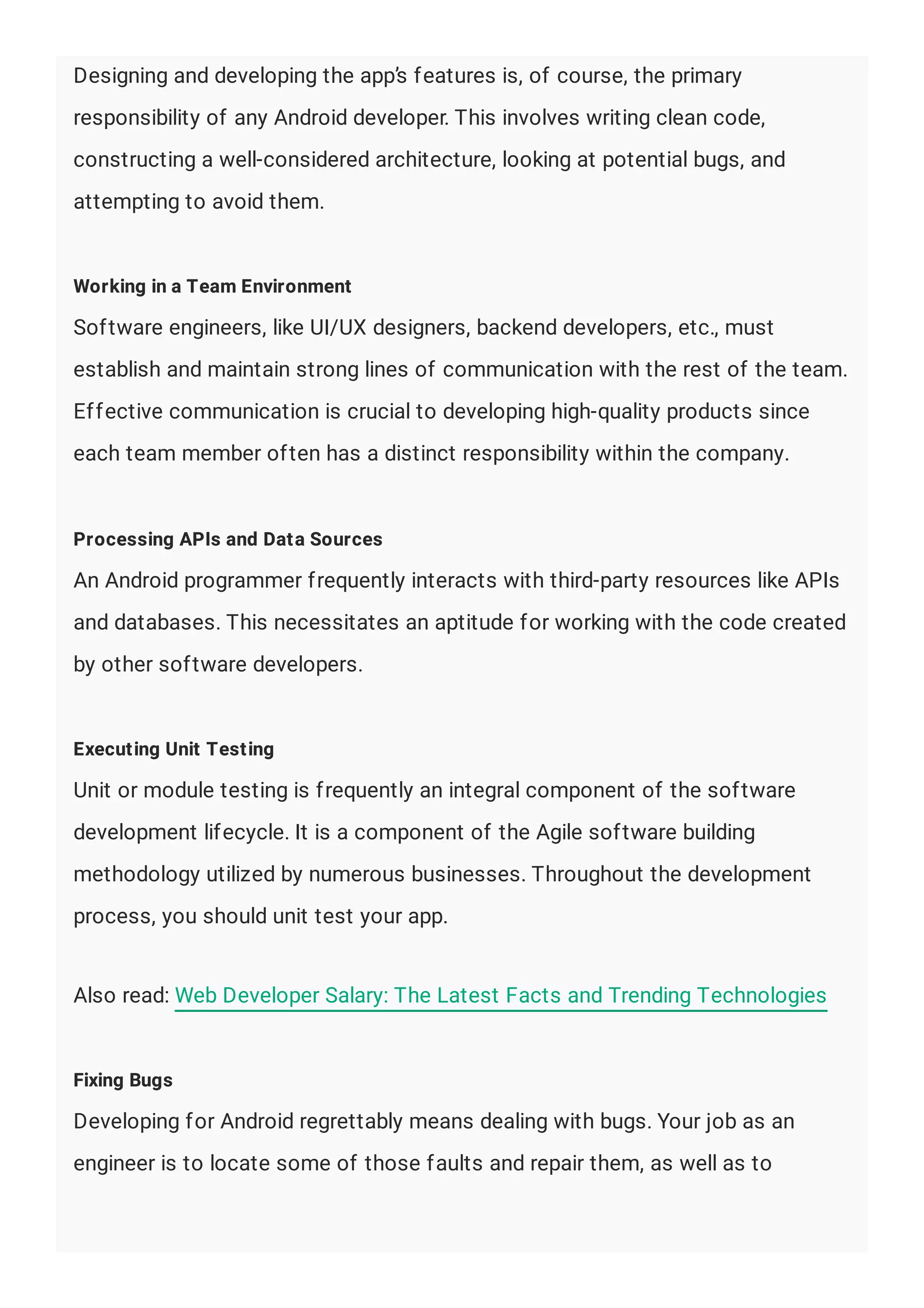 Designing and developing the app’s features is, of course, the primary
responsibility of any Android developer. This involves writing clean code,
constructing a well-considered architecture, looking at potential bugs, and
attempting to avoid them.
Working in a Team Environment
Software engineers, like UI/UX designers, backend developers, etc., must
establish and maintain strong lines of communication with the rest of the team.
Effective communication is crucial to developing high-quality products since
each team member often has a distinct responsibility within the company.
Processing APIs and Data Sources
An Android programmer frequently interacts with third-party resources like APIs
and databases. This necessitates an aptitude for working with the code created
by other software developers.
Executing Unit Testing
Unit or module testing is frequently an integral component of the software
development lifecycle. It is a component of the Agile software building
methodology utilized by numerous businesses. Throughout the development
process, you should unit test your app.
Also read: Web Developer Salary: The Latest Facts and Trending Technologies
Fixing Bugs
Developing for Android regrettably means dealing with bugs. Your job as an
engineer is to locate some of those faults and repair them, as well as to
 