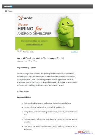 Android Developer Veridic Technologies Pvt Ltd
Feb 2, 2016 20
Experience : 3+ years
We are looking for an Android developer responsible for the development and
maintenance of applications aimed at a vast number of diverse Android devices.
Your primary focus will be the development of Android applications and their
integration with back-end services. You will be working along-side other engineers
and developers working on different layers of the infrastructure.
Job Description
Responsibilities
Design and build advanced applications for the Android platform
Translate designs and wire frames into high quality code
Design, build, and maintain high performance, reusable, and reliable Java
code
Unit-test code for robustness, including edge cases, usability, and general
reliability.
Ensure the best possible performance, quality, and responsiveness of the
application
Robinson Masih Follow
0 0
Pulse
converted by Web2PDFConvert.com
 