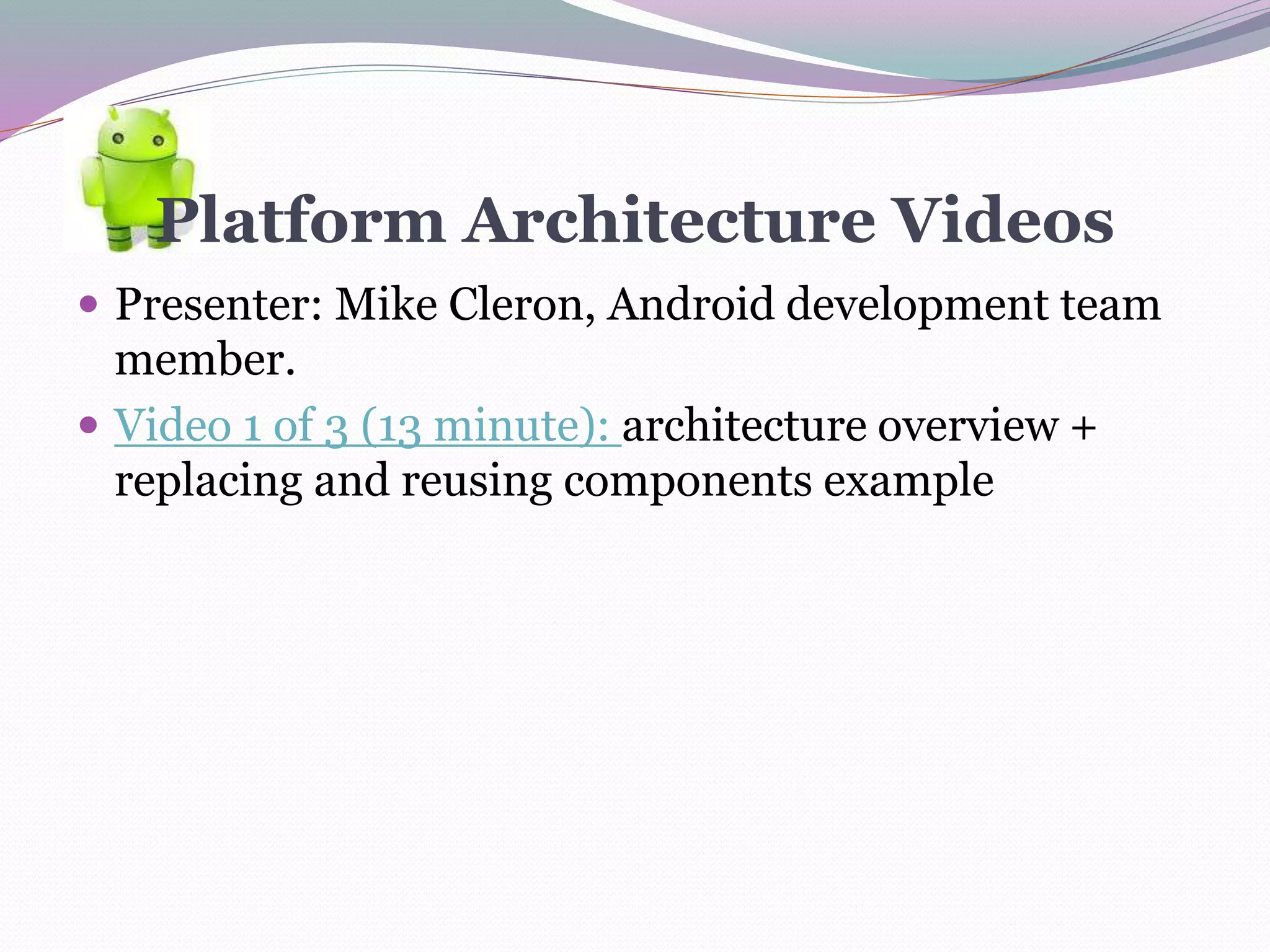 Platform Architecture Videos
 Presenter: Mike Cleron, Android development team
member.
 Video 1 of 3 (13 minute): architecture overview +
replacing and reusing components example
 