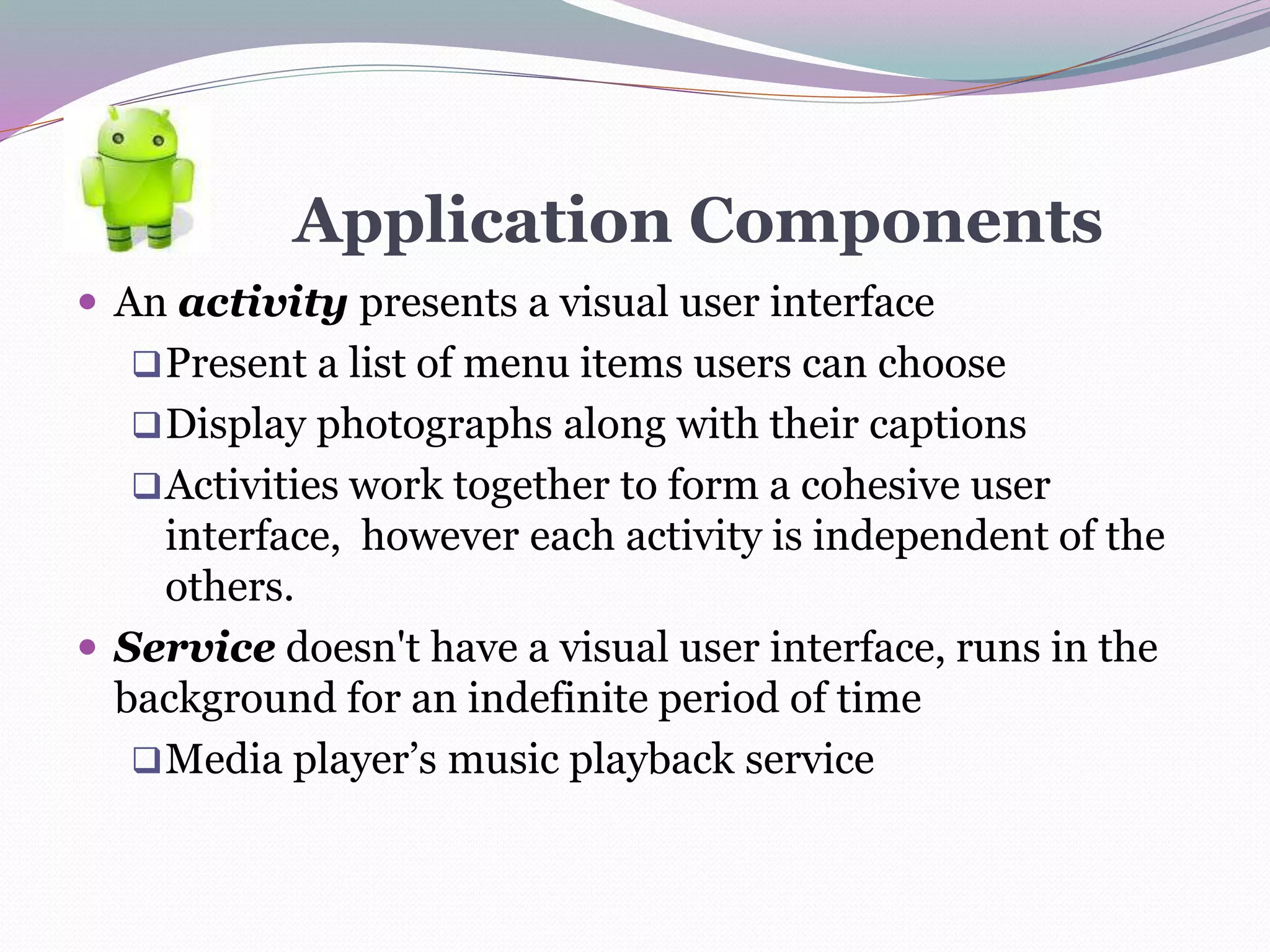 Application Components
 An activity presents a visual user interface
Present a list of menu items users can choose
Display photographs along with their captions
Activities work together to form a cohesive user
interface, however each activity is independent of the
others.
 Service doesn't have a visual user interface, runs in the
background for an indefinite period of time
Media player’s music playback service
 
