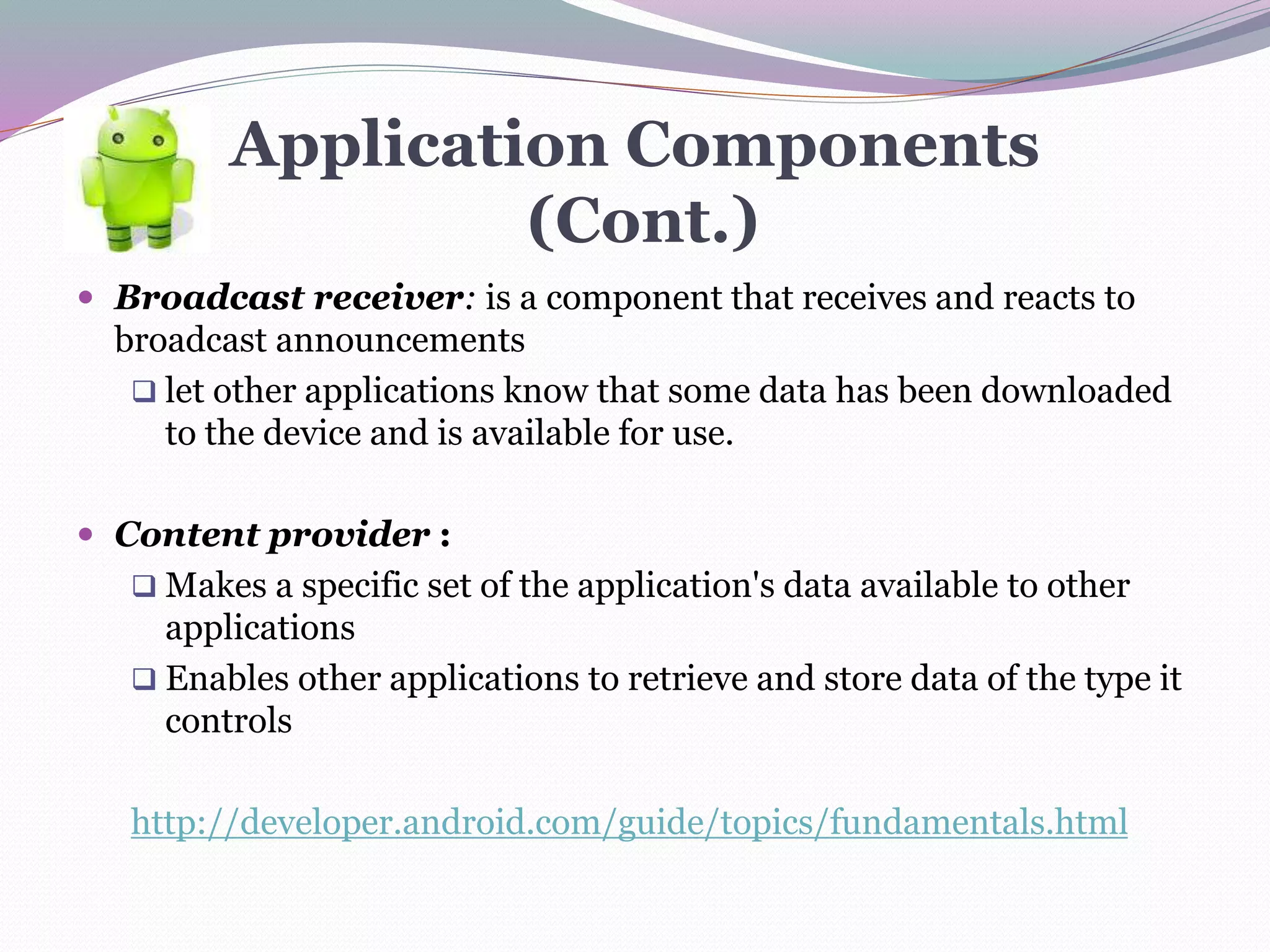 Application Components
(Cont.)
 Broadcast receiver: is a component that receives and reacts to
broadcast announcements
 let other applications know that some data has been downloaded
to the device and is available for use.
 Content provider :
 Makes a specific set of the application's data available to other
applications
 Enables other applications to retrieve and store data of the type it
controls
http://developer.android.com/guide/topics/fundamentals.html
 