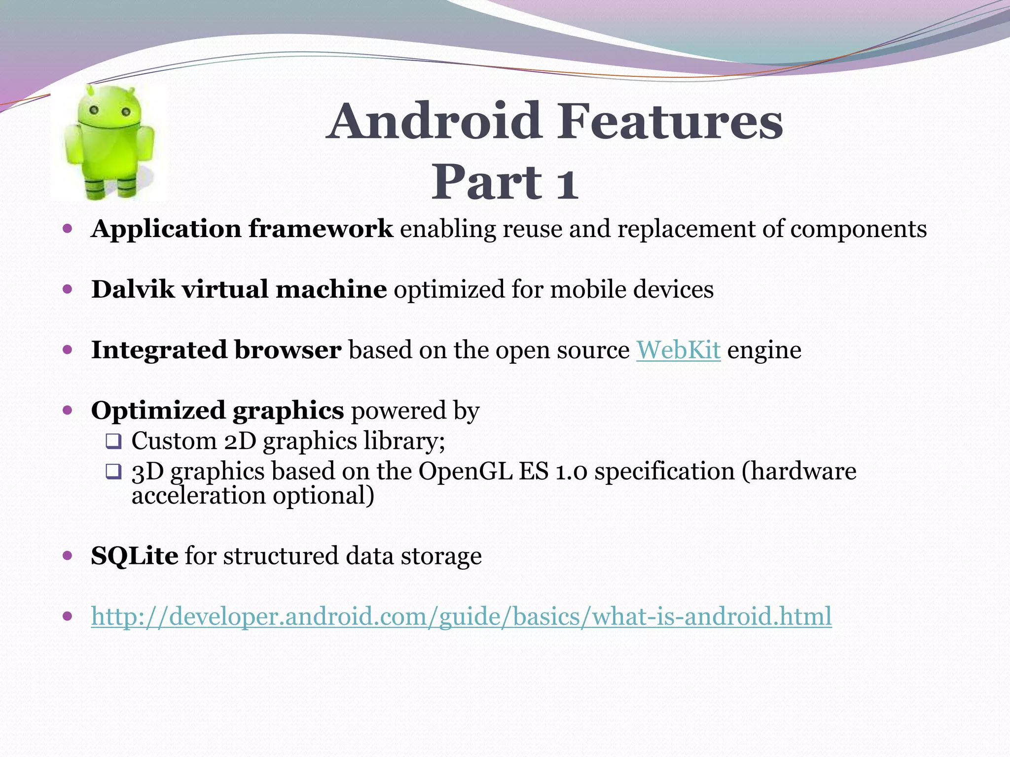 Android Features
Part 1
 Application framework enabling reuse and replacement of components
 Dalvik virtual machine optimized for mobile devices
 Integrated browser based on the open source WebKit engine
 Optimized graphics powered by
 Custom 2D graphics library;
 3D graphics based on the OpenGL ES 1.0 specification (hardware
acceleration optional)
 SQLite for structured data storage
 http://developer.android.com/guide/basics/what-is-android.html
 