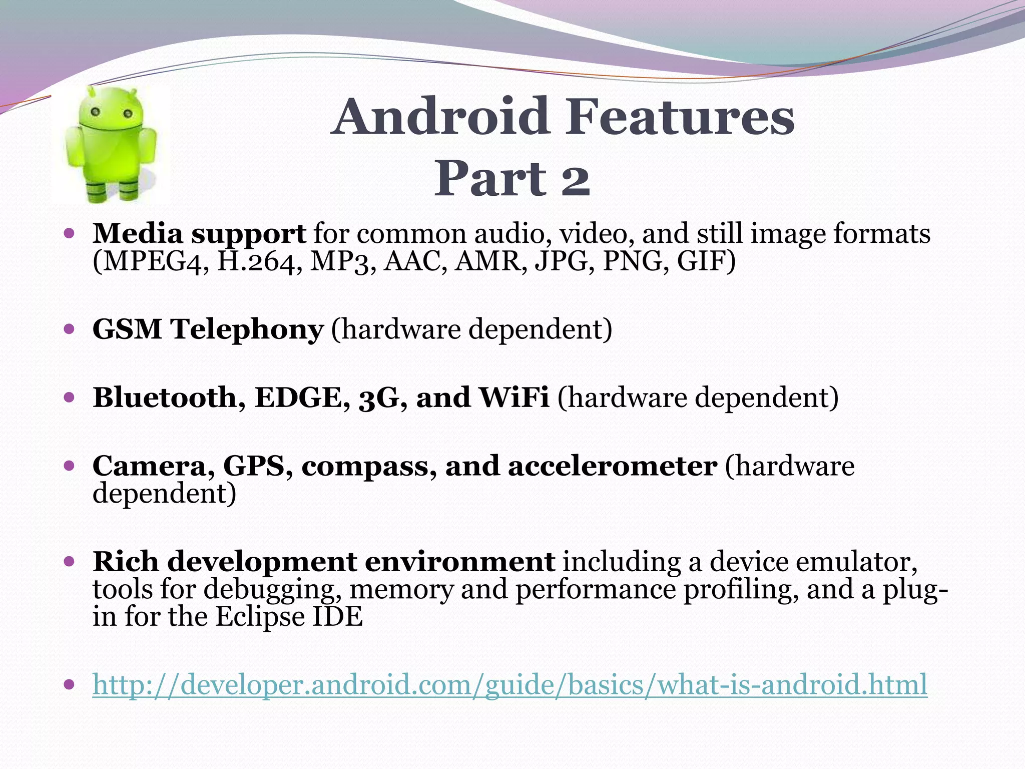Android Features
Part 2
 Media support for common audio, video, and still image formats
(MPEG4, H.264, MP3, AAC, AMR, JPG, PNG, GIF)
 GSM Telephony (hardware dependent)
 Bluetooth, EDGE, 3G, and WiFi (hardware dependent)
 Camera, GPS, compass, and accelerometer (hardware
dependent)
 Rich development environment including a device emulator,
tools for debugging, memory and performance profiling, and a plug-
in for the Eclipse IDE
 http://developer.android.com/guide/basics/what-is-android.html
 