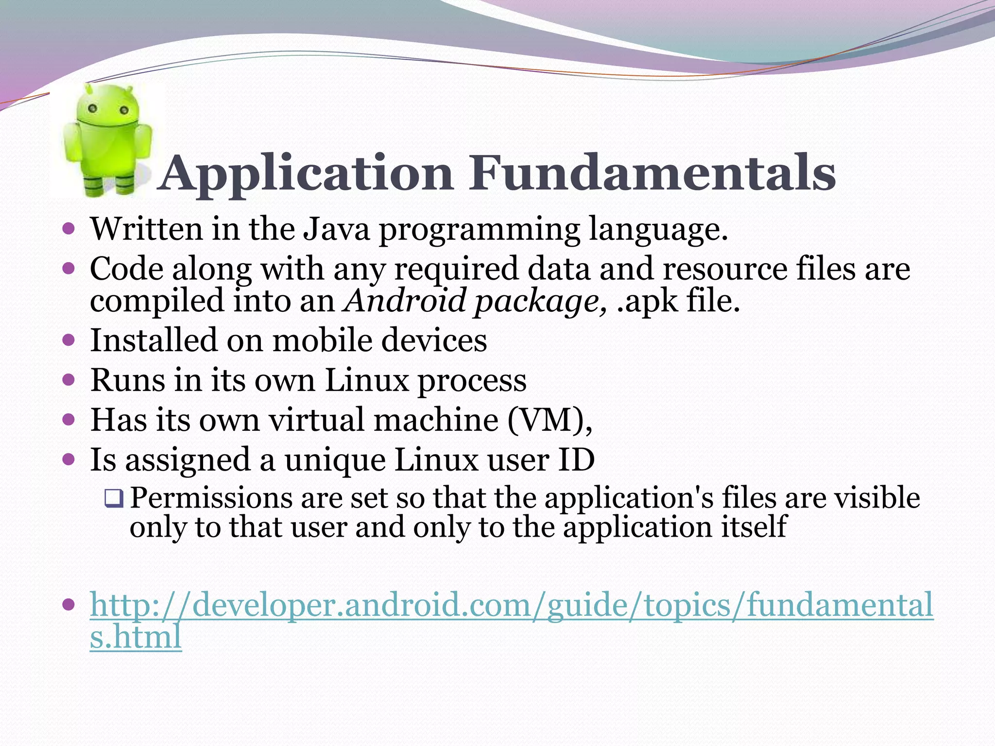 Application Fundamentals
 Written in the Java programming language.
 Code along with any required data and resource files are
compiled into an Android package, .apk file.
 Installed on mobile devices
 Runs in its own Linux process
 Has its own virtual machine (VM),
 Is assigned a unique Linux user ID
Permissions are set so that the application's files are visible
only to that user and only to the application itself
 http://developer.android.com/guide/topics/fundamental
s.html
 