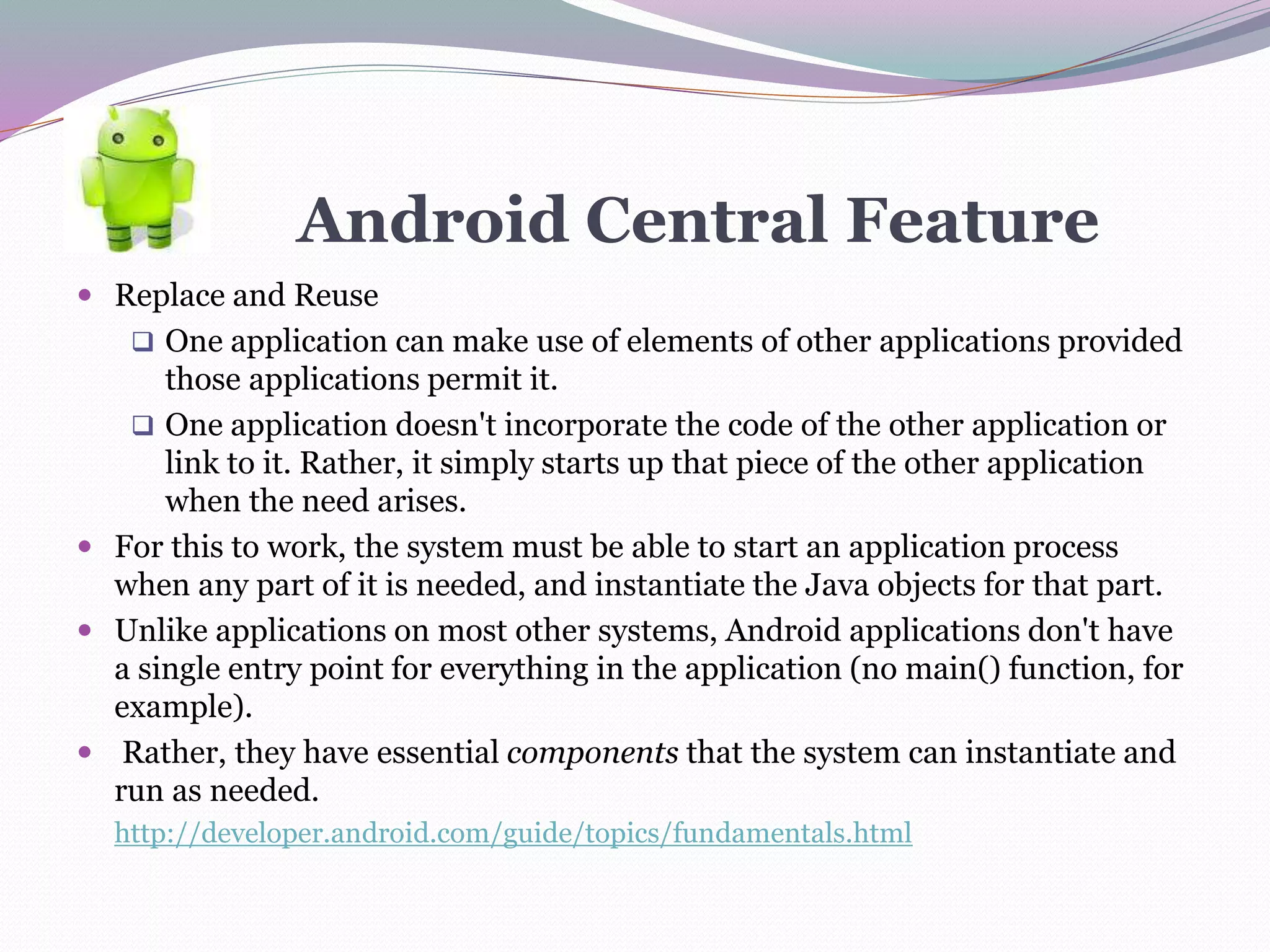 Android Central Feature
 Replace and Reuse
 One application can make use of elements of other applications provided
those applications permit it.
 One application doesn't incorporate the code of the other application or
link to it. Rather, it simply starts up that piece of the other application
when the need arises.
 For this to work, the system must be able to start an application process
when any part of it is needed, and instantiate the Java objects for that part.
 Unlike applications on most other systems, Android applications don't have
a single entry point for everything in the application (no main() function, for
example).
 Rather, they have essential components that the system can instantiate and
run as needed.
http://developer.android.com/guide/topics/fundamentals.html
 