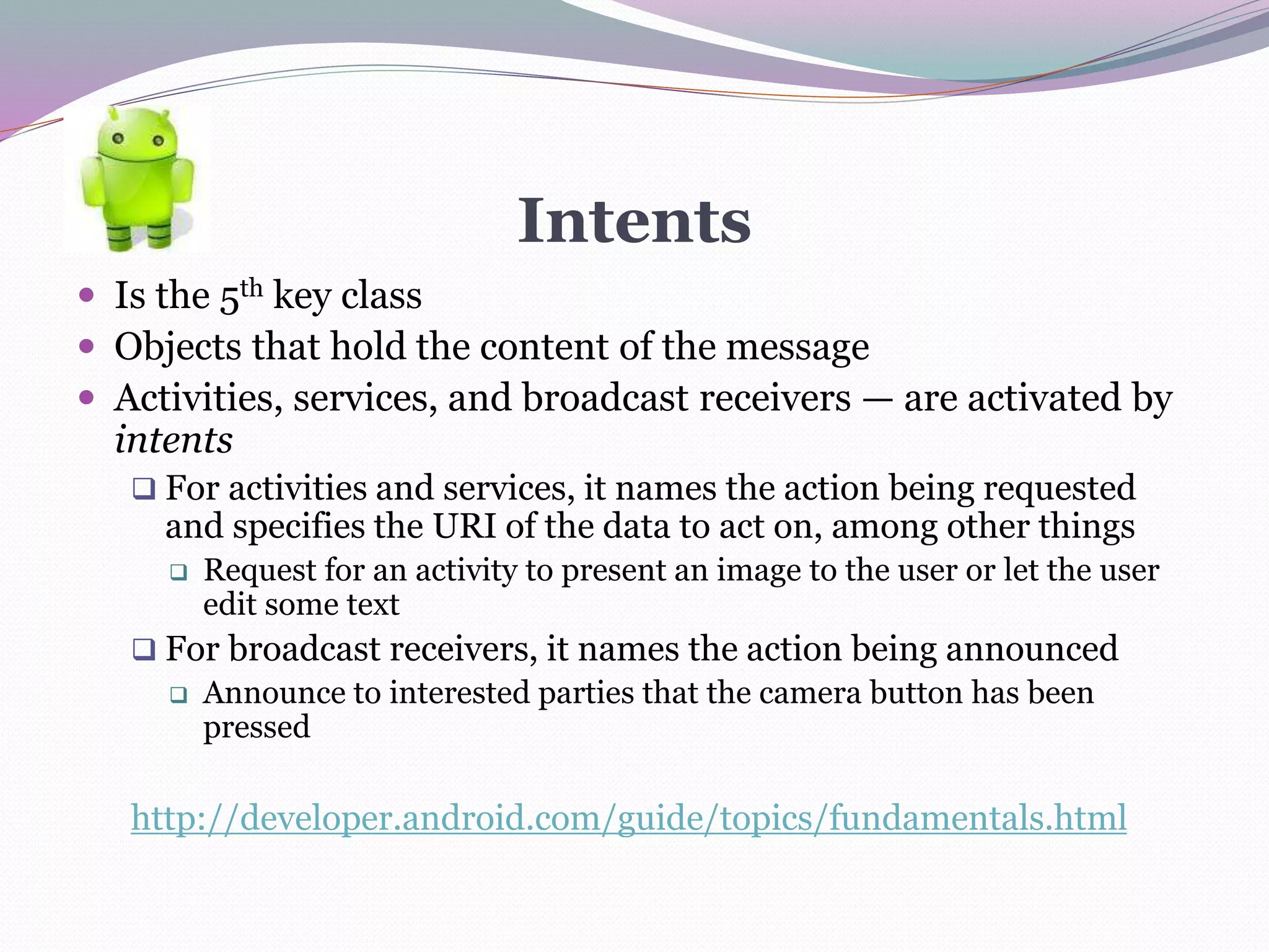 Intents
 Is the 5th key class
 Objects that hold the content of the message
 Activities, services, and broadcast receivers — are activated by
intents
 For activities and services, it names the action being requested
and specifies the URI of the data to act on, among other things
 Request for an activity to present an image to the user or let the user
edit some text
 For broadcast receivers, it names the action being announced
 Announce to interested parties that the camera button has been
pressed
http://developer.android.com/guide/topics/fundamentals.html
 