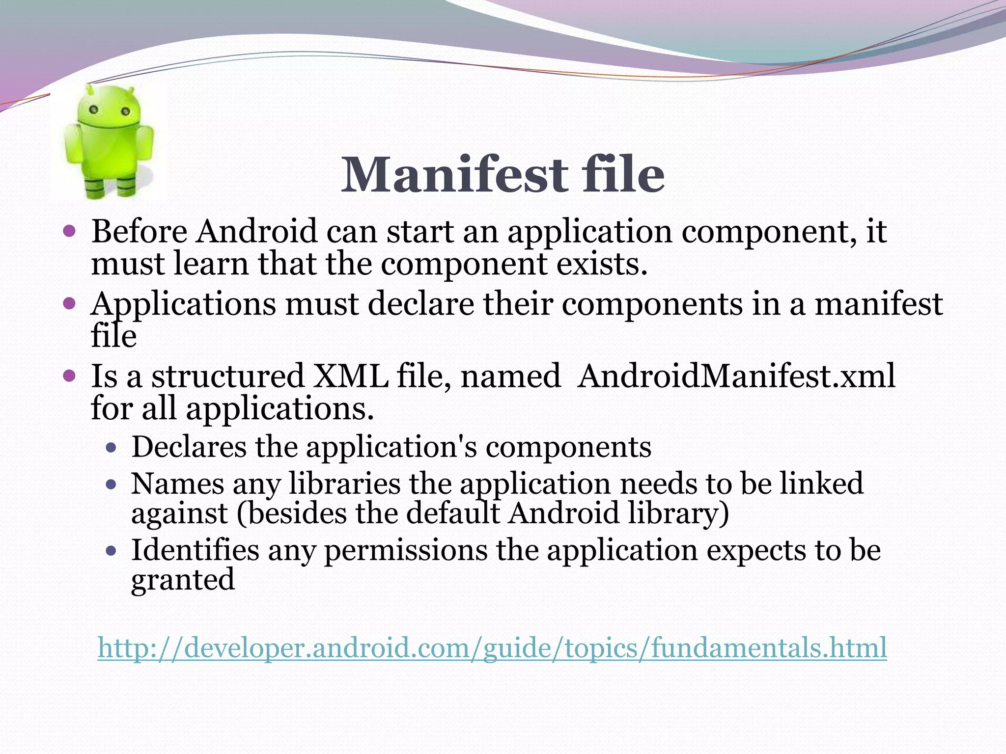 Manifest file
 Before Android can start an application component, it
must learn that the component exists.
 Applications must declare their components in a manifest
file
 Is a structured XML file, named AndroidManifest.xml
for all applications.
 Declares the application's components
 Names any libraries the application needs to be linked
against (besides the default Android library)
 Identifies any permissions the application expects to be
granted
http://developer.android.com/guide/topics/fundamentals.html
 