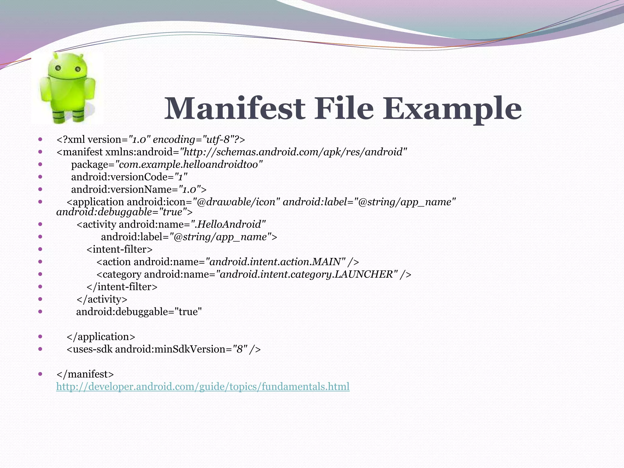 Manifest File Example
 <?xml version="1.0" encoding="utf-8"?>
 <manifest xmlns:android="http://schemas.android.com/apk/res/android"
 package="com.example.helloandroidtoo"
 android:versionCode="1"
 android:versionName="1.0">
 <application android:icon="@drawable/icon" android:label="@string/app_name"
android:debuggable="true">
 <activity android:name=".HelloAndroid"
 android:label="@string/app_name">
 <intent-filter>
 <action android:name="android.intent.action.MAIN" />
 <category android:name="android.intent.category.LAUNCHER" />
 </intent-filter>
 </activity>
 android:debuggable="true"
 </application>
 <uses-sdk android:minSdkVersion="8" />
 </manifest>
http://developer.android.com/guide/topics/fundamentals.html
 