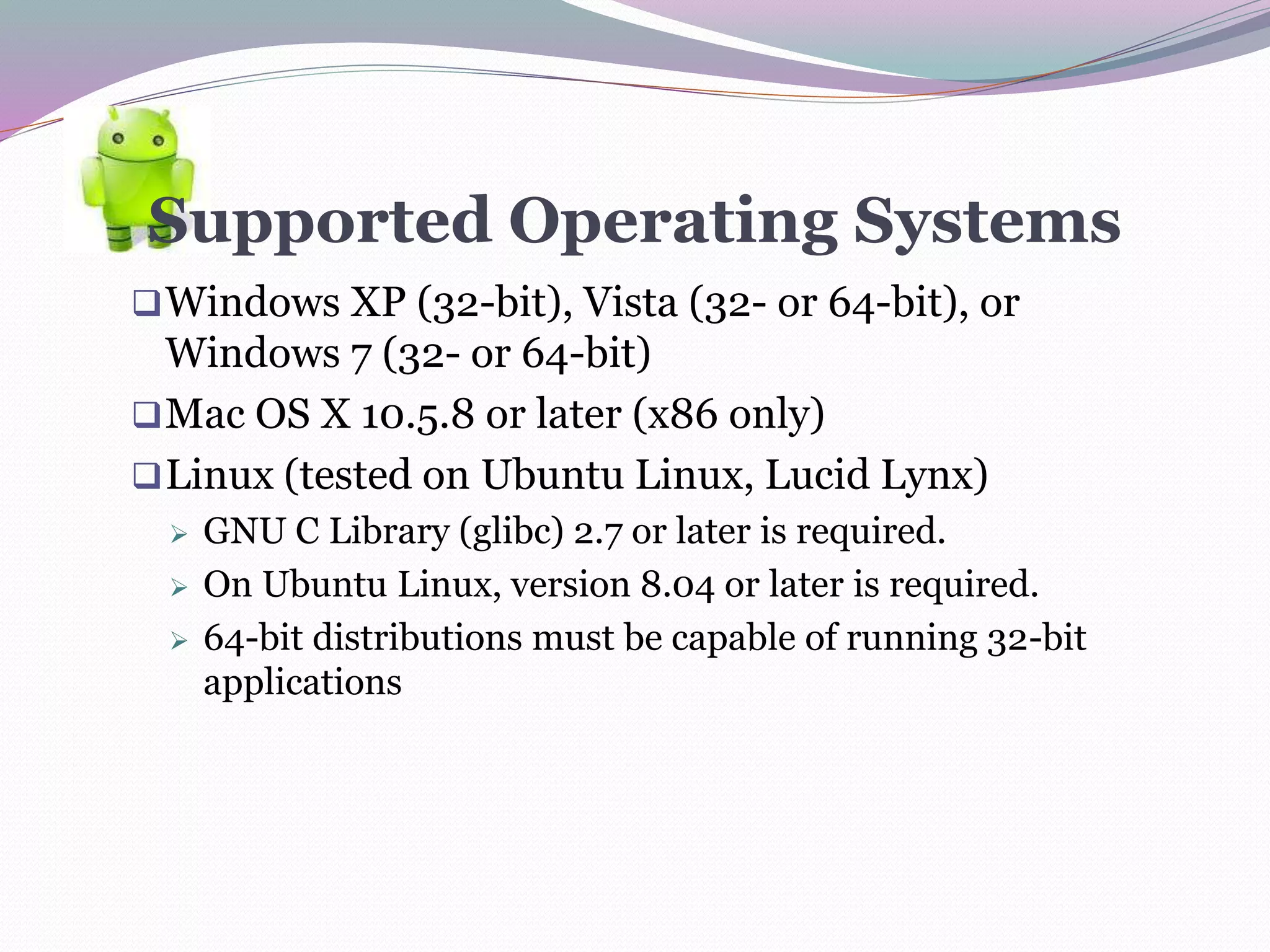 Supported Operating Systems
Windows XP (32-bit), Vista (32- or 64-bit), or
Windows 7 (32- or 64-bit)
Mac OS X 10.5.8 or later (x86 only)
Linux (tested on Ubuntu Linux, Lucid Lynx)
 GNU C Library (glibc) 2.7 or later is required.
 On Ubuntu Linux, version 8.04 or later is required.
 64-bit distributions must be capable of running 32-bit
applications
 