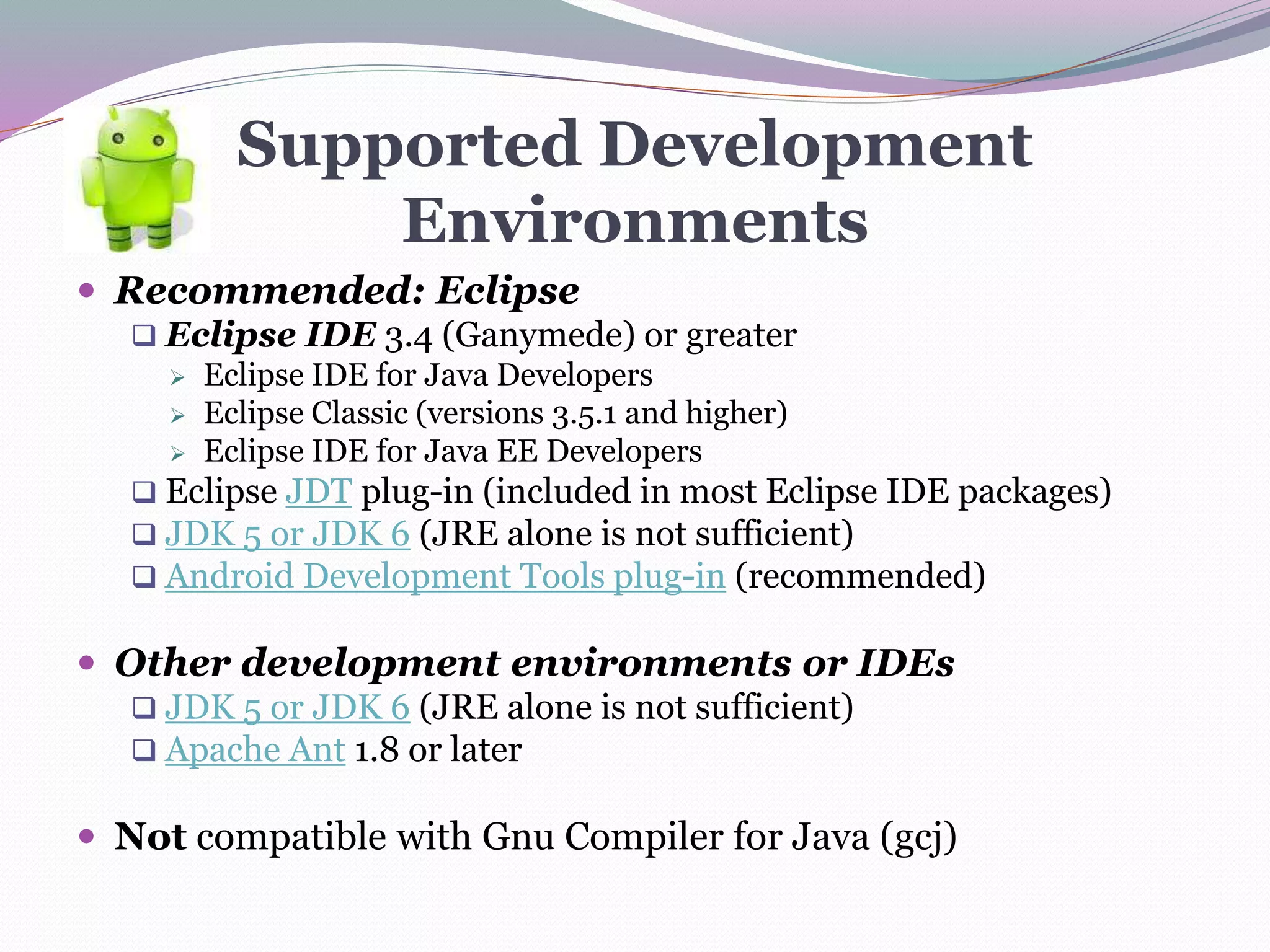 Supported Development
Environments
 Recommended: Eclipse
 Eclipse IDE 3.4 (Ganymede) or greater
 Eclipse IDE for Java Developers
 Eclipse Classic (versions 3.5.1 and higher)
 Eclipse IDE for Java EE Developers
 Eclipse JDT plug-in (included in most Eclipse IDE packages)
 JDK 5 or JDK 6 (JRE alone is not sufficient)
 Android Development Tools plug-in (recommended)
 Other development environments or IDEs
 JDK 5 or JDK 6 (JRE alone is not sufficient)
 Apache Ant 1.8 or later
 Not compatible with Gnu Compiler for Java (gcj)
 