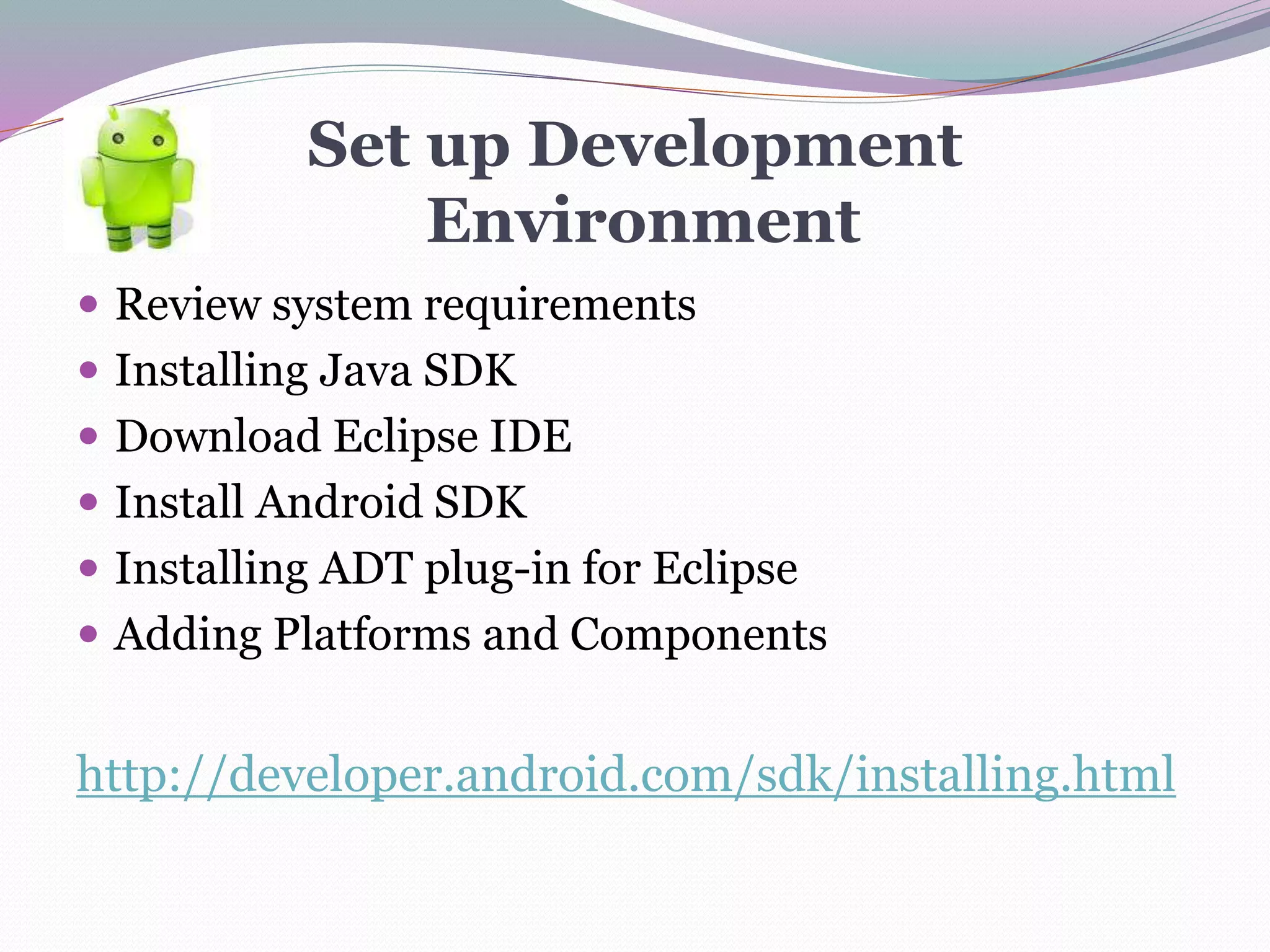 Set up Development
Environment
 Review system requirements
 Installing Java SDK
 Download Eclipse IDE
 Install Android SDK
 Installing ADT plug-in for Eclipse
 Adding Platforms and Components
http://developer.android.com/sdk/installing.html
 