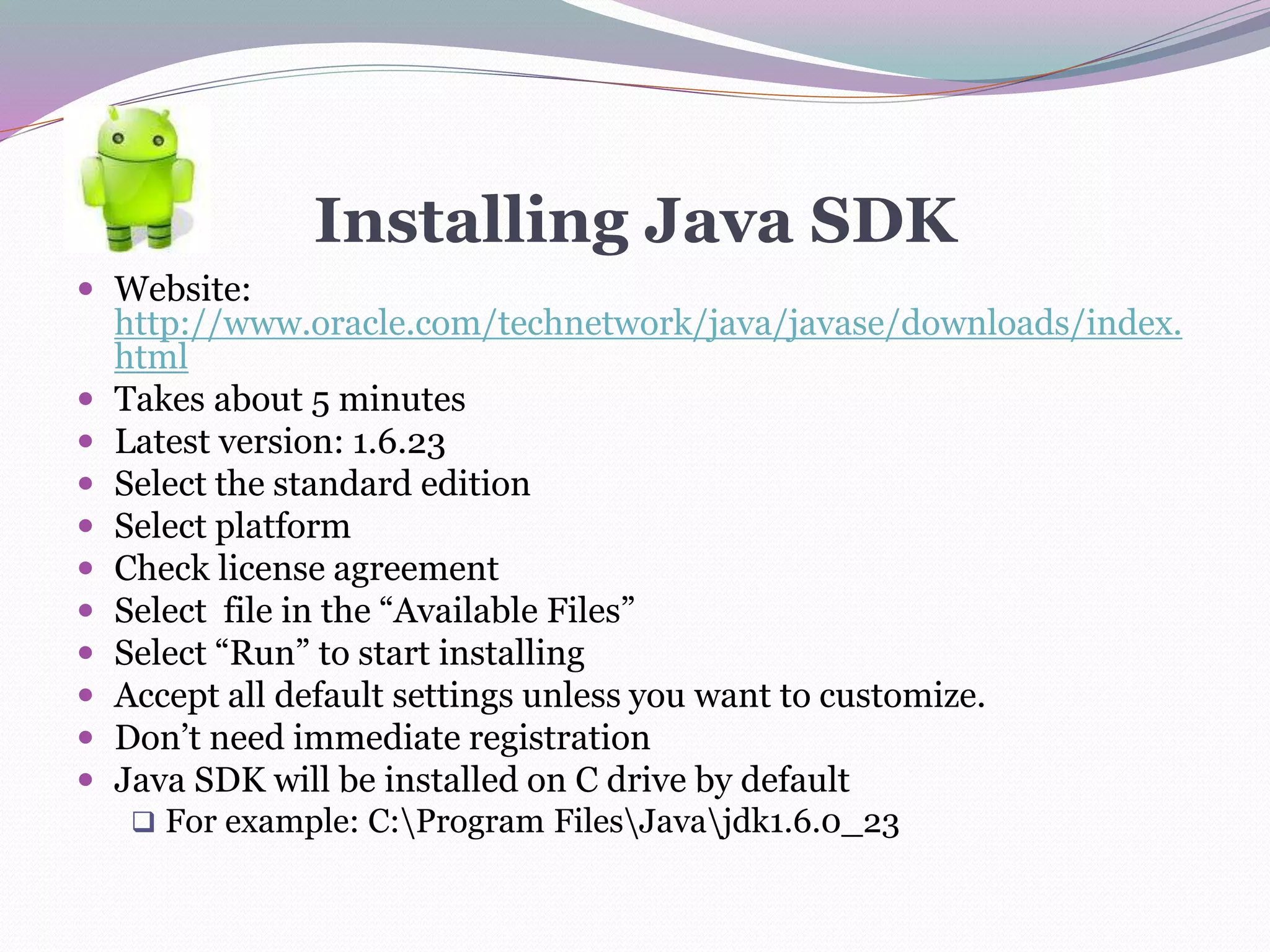 Installing Java SDK
 Website:
http://www.oracle.com/technetwork/java/javase/downloads/index.
html
 Takes about 5 minutes
 Latest version: 1.6.23
 Select the standard edition
 Select platform
 Check license agreement
 Select file in the “Available Files”
 Select “Run” to start installing
 Accept all default settings unless you want to customize.
 Don’t need immediate registration
 Java SDK will be installed on C drive by default
 For example: C:Program FilesJavajdk1.6.0_23
 