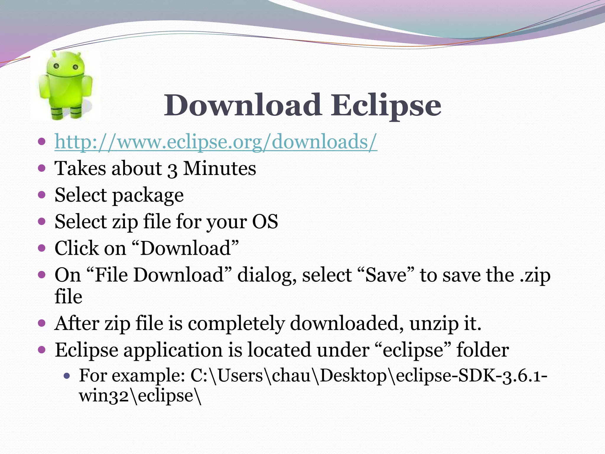 Download Eclipse
 http://www.eclipse.org/downloads/
 Takes about 3 Minutes
 Select package
 Select zip file for your OS
 Click on “Download”
 On “File Download” dialog, select “Save” to save the .zip
file
 After zip file is completely downloaded, unzip it.
 Eclipse application is located under “eclipse” folder
 For example: C:UserschauDesktopeclipse-SDK-3.6.1-
win32eclipse
 