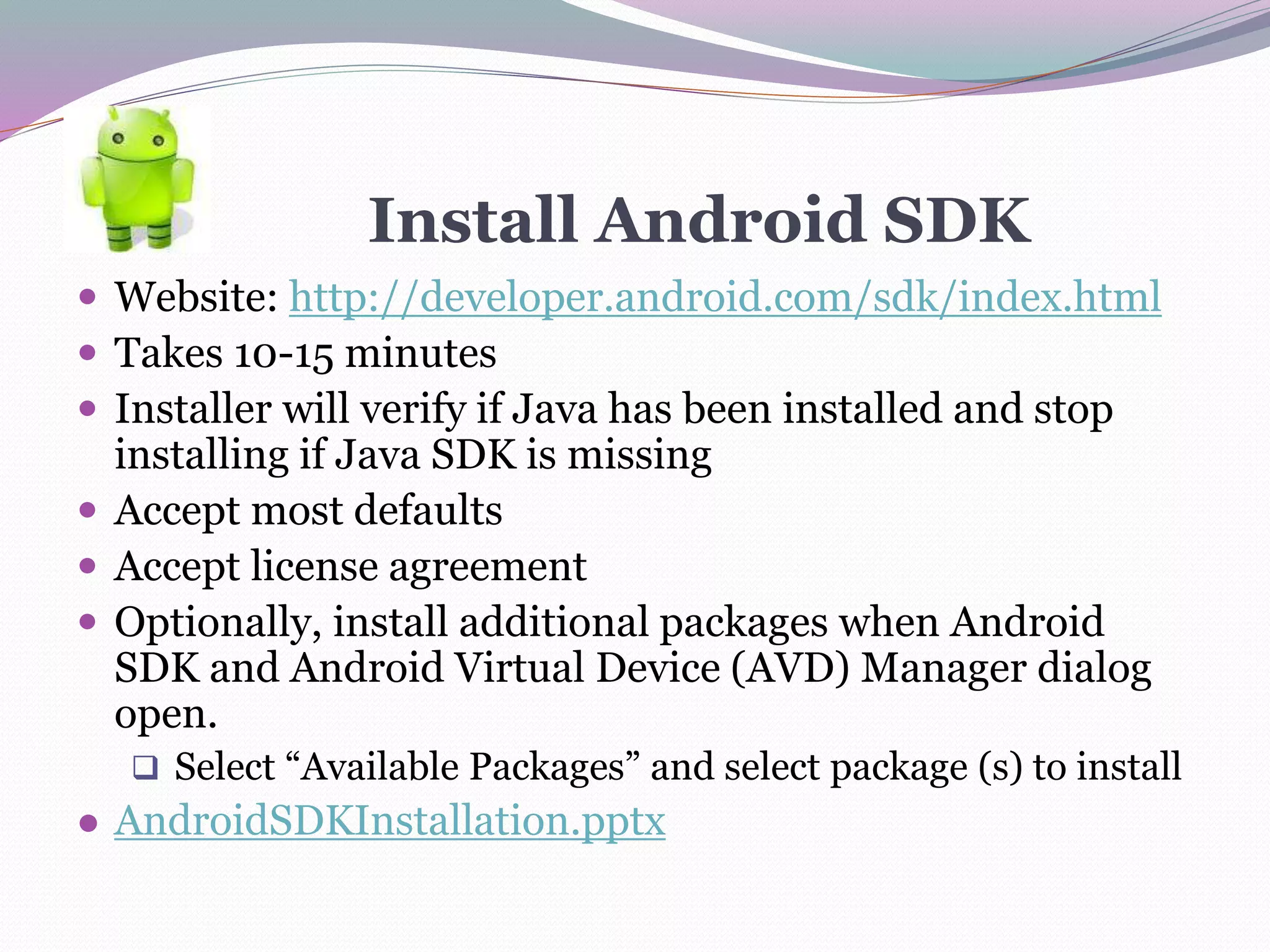 Install Android SDK
 Website: http://developer.android.com/sdk/index.html
 Takes 10-15 minutes
 Installer will verify if Java has been installed and stop
installing if Java SDK is missing
 Accept most defaults
 Accept license agreement
 Optionally, install additional packages when Android
SDK and Android Virtual Device (AVD) Manager dialog
open.
 Select “Available Packages” and select package (s) to install
● AndroidSDKInstallation.pptx
 
