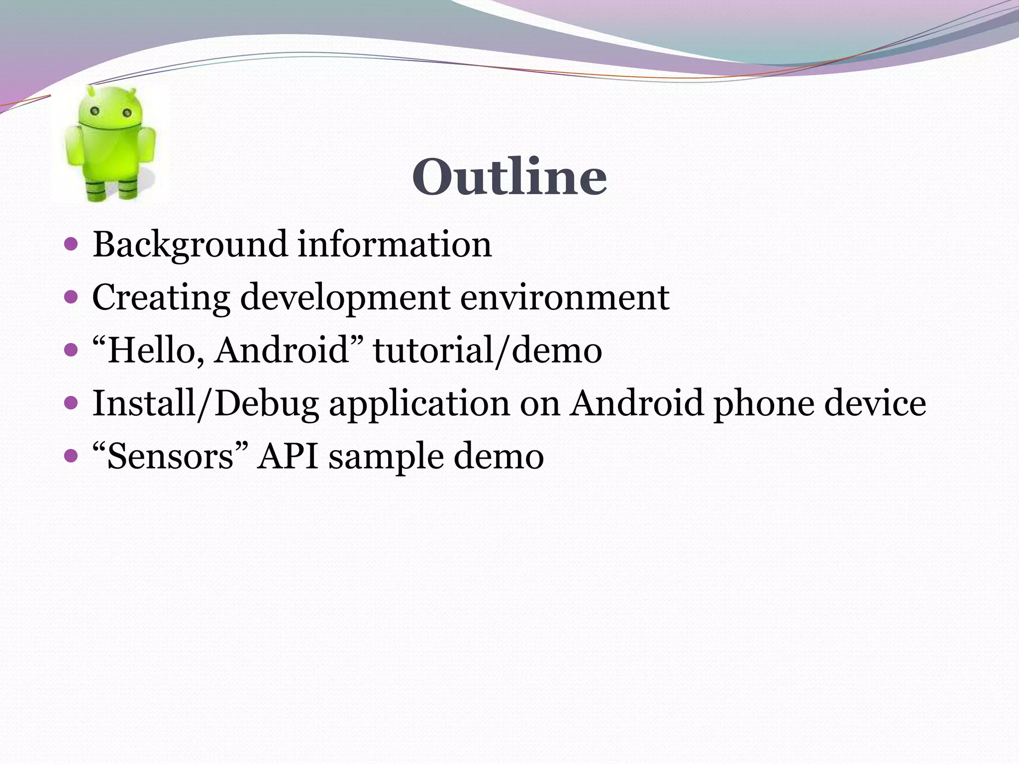 Outline
 Background information
 Creating development environment
 “Hello, Android” tutorial/demo
 Install/Debug application on Android phone device
 “Sensors” API sample demo
 