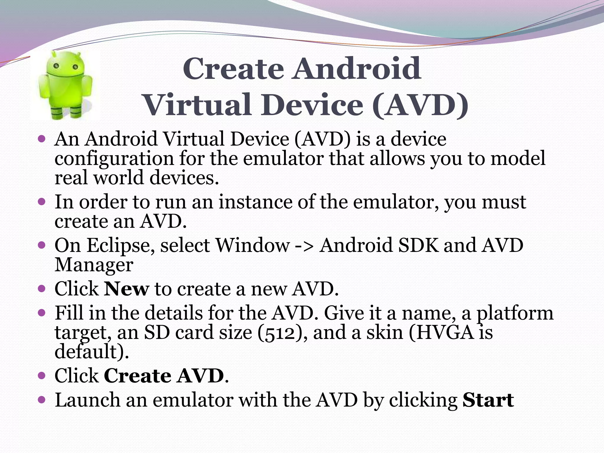 Create Android
Virtual Device (AVD)
 An Android Virtual Device (AVD) is a device
configuration for the emulator that allows you to model
real world devices.
 In order to run an instance of the emulator, you must
create an AVD.
 On Eclipse, select Window -> Android SDK and AVD
Manager
 Click New to create a new AVD.
 Fill in the details for the AVD. Give it a name, a platform
target, an SD card size (512), and a skin (HVGA is
default).
 Click Create AVD.
 Launch an emulator with the AVD by clicking Start
 