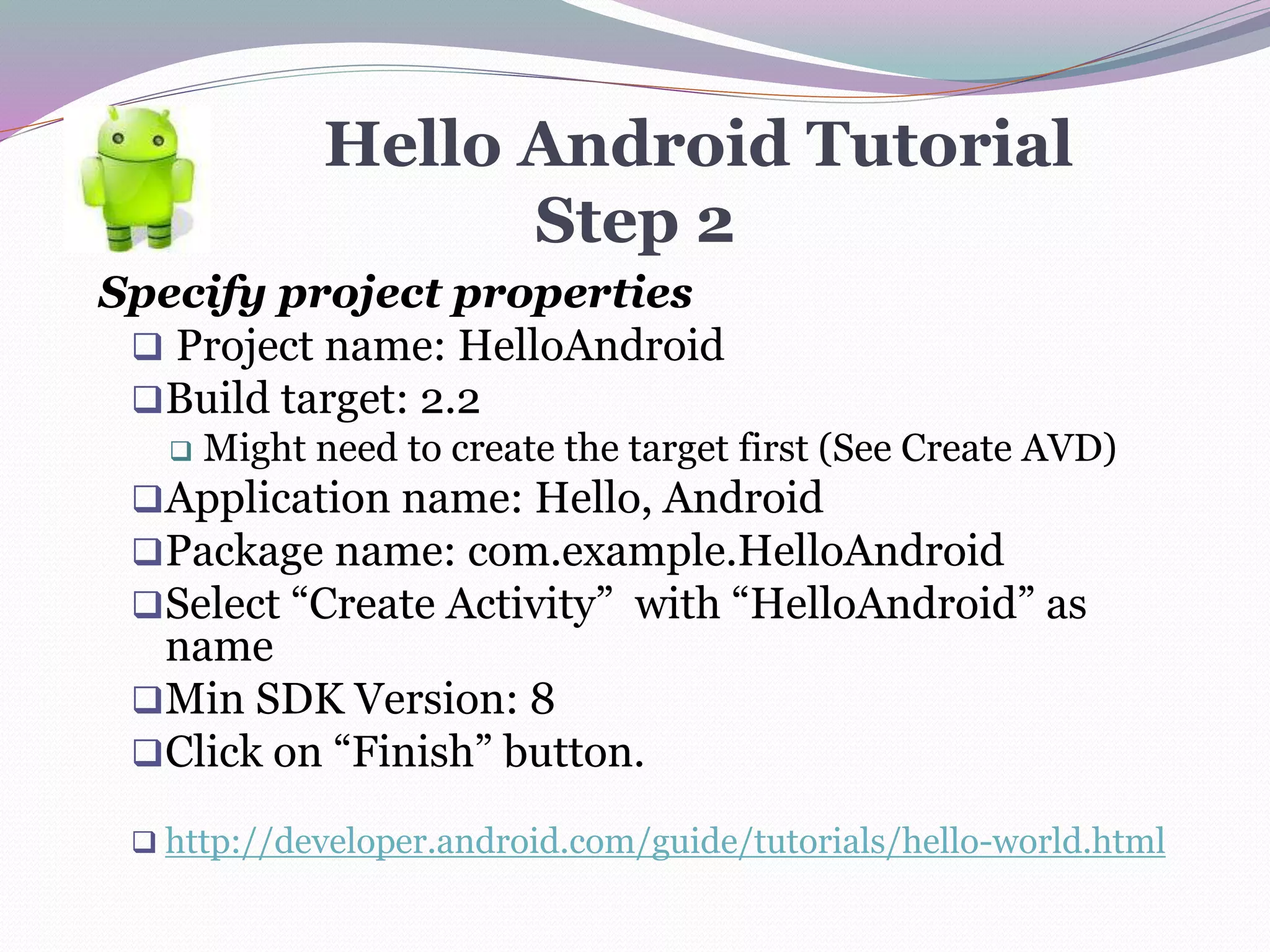 Hello Android Tutorial
Step 2
Specify project properties
 Project name: HelloAndroid
Build target: 2.2
 Might need to create the target first (See Create AVD)
Application name: Hello, Android
Package name: com.example.HelloAndroid
Select “Create Activity” with “HelloAndroid” as
name
Min SDK Version: 8
Click on “Finish” button.
 http://developer.android.com/guide/tutorials/hello-world.html
 