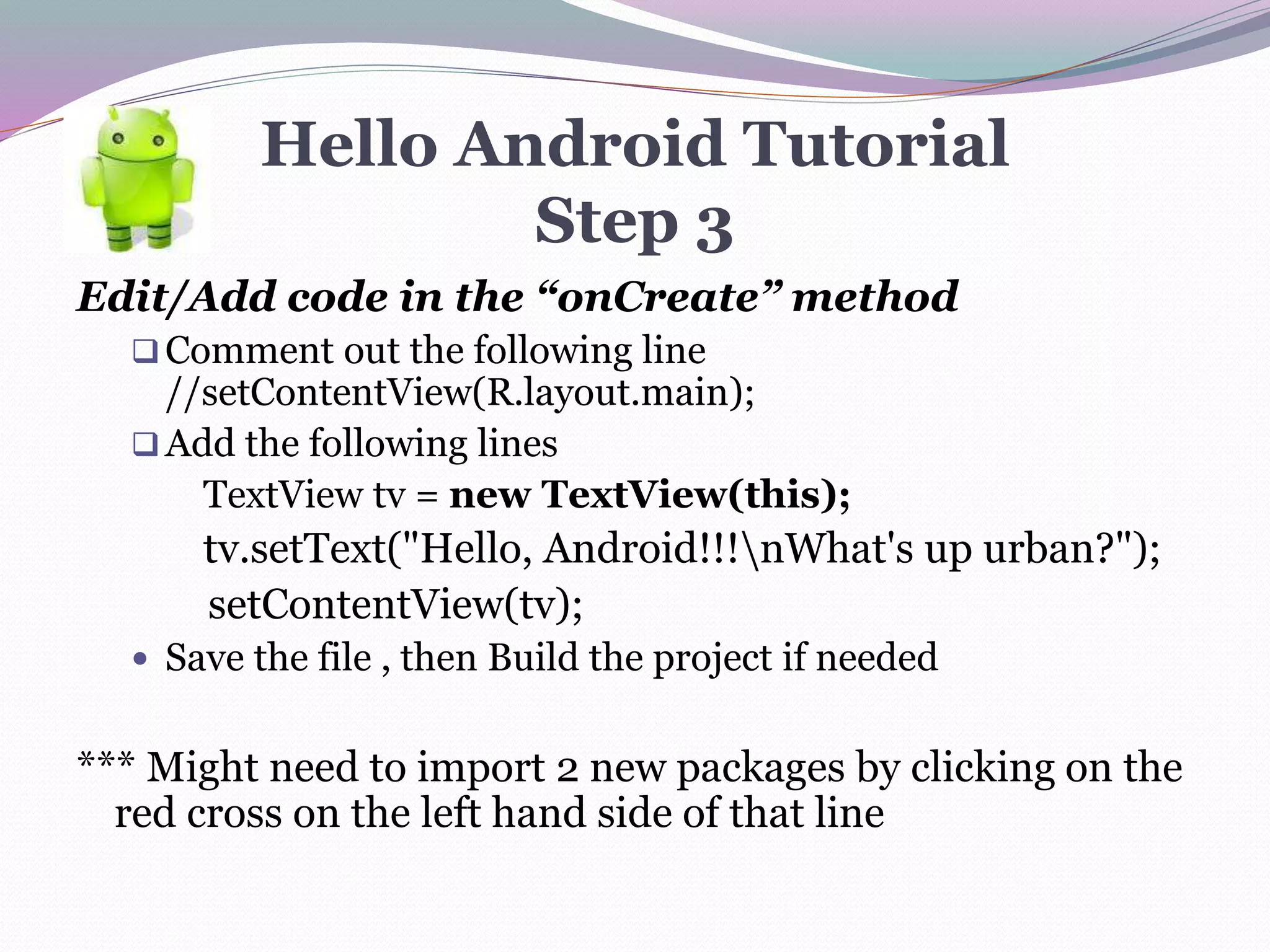 Hello Android Tutorial
Step 3
Edit/Add code in the “onCreate” method
Comment out the following line
//setContentView(R.layout.main);
Add the following lines
TextView tv = new TextView(this);
tv.setText("Hello, Android!!!nWhat's up urban?");
setContentView(tv);
 Save the file , then Build the project if needed
*** Might need to import 2 new packages by clicking on the
red cross on the left hand side of that line
 