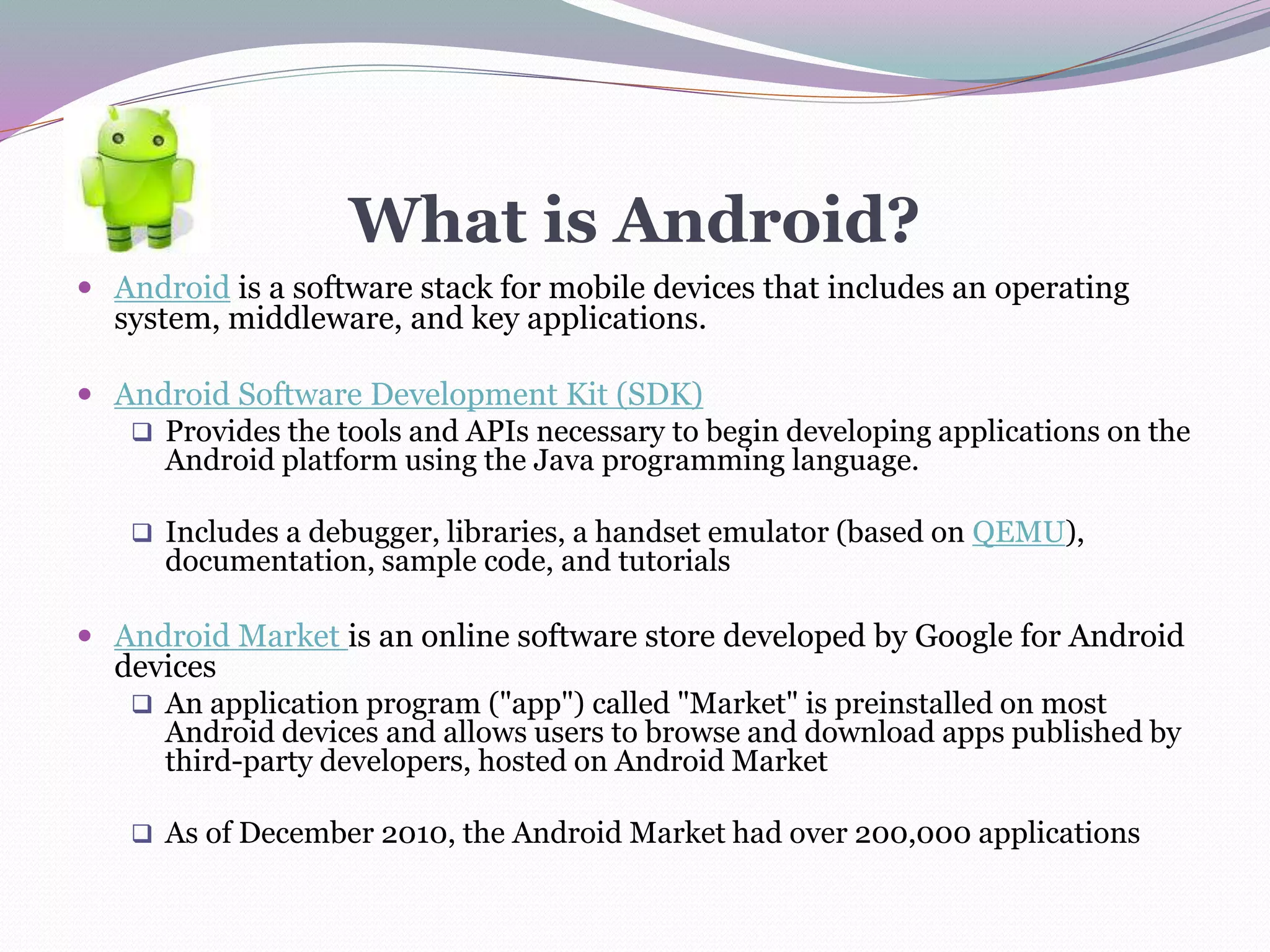 What is Android?
 Android is a software stack for mobile devices that includes an operating
system, middleware, and key applications.
 Android Software Development Kit (SDK)
 Provides the tools and APIs necessary to begin developing applications on the
Android platform using the Java programming language.
 Includes a debugger, libraries, a handset emulator (based on QEMU),
documentation, sample code, and tutorials
 Android Market is an online software store developed by Google for Android
devices
 An application program ("app") called "Market" is preinstalled on most
Android devices and allows users to browse and download apps published by
third-party developers, hosted on Android Market
 As of December 2010, the Android Market had over 200,000 applications
 