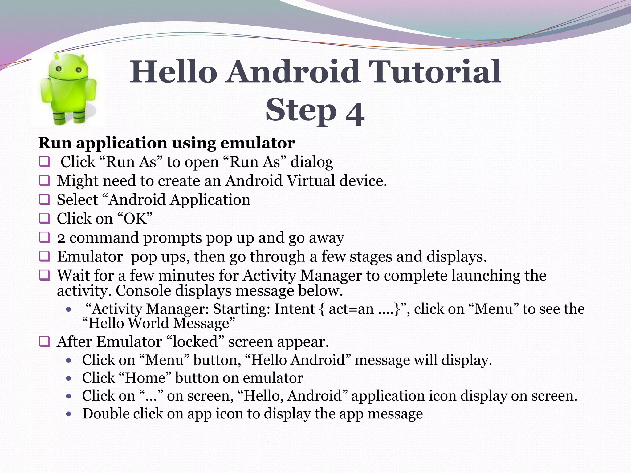 Hello Android Tutorial
Step 4
Run application using emulator
 Click “Run As” to open “Run As” dialog
 Might need to create an Android Virtual device.
 Select “Android Application
 Click on “OK”
 2 command prompts pop up and go away
 Emulator pop ups, then go through a few stages and displays.
 Wait for a few minutes for Activity Manager to complete launching the
activity. Console displays message below.
 “Activity Manager: Starting: Intent { act=an ….}”, click on “Menu” to see the
“Hello World Message”
 After Emulator “locked” screen appear.
 Click on “Menu” button, “Hello Android” message will display.
 Click “Home” button on emulator
 Click on “…” on screen, “Hello, Android” application icon display on screen.
 Double click on app icon to display the app message
 