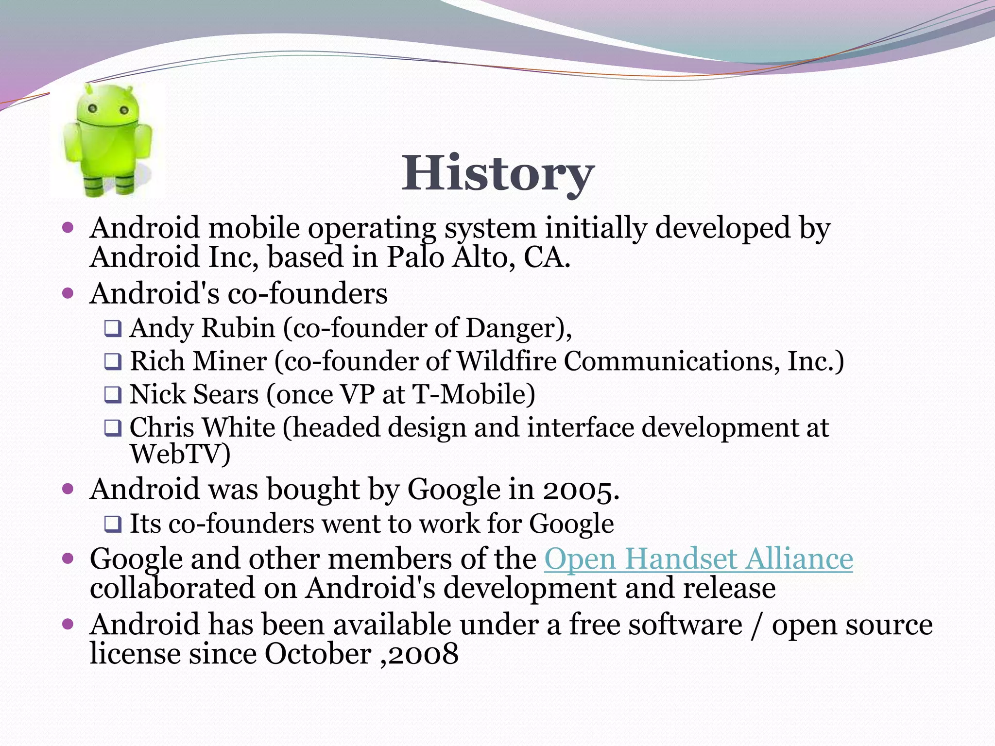 History
 Android mobile operating system initially developed by
Android Inc, based in Palo Alto, CA.
 Android's co-founders
 Andy Rubin (co-founder of Danger),
 Rich Miner (co-founder of Wildfire Communications, Inc.)
 Nick Sears (once VP at T-Mobile)
 Chris White (headed design and interface development at
WebTV)
 Android was bought by Google in 2005.
 Its co-founders went to work for Google
 Google and other members of the Open Handset Alliance
collaborated on Android's development and release
 Android has been available under a free software / open source
license since October ,2008
 