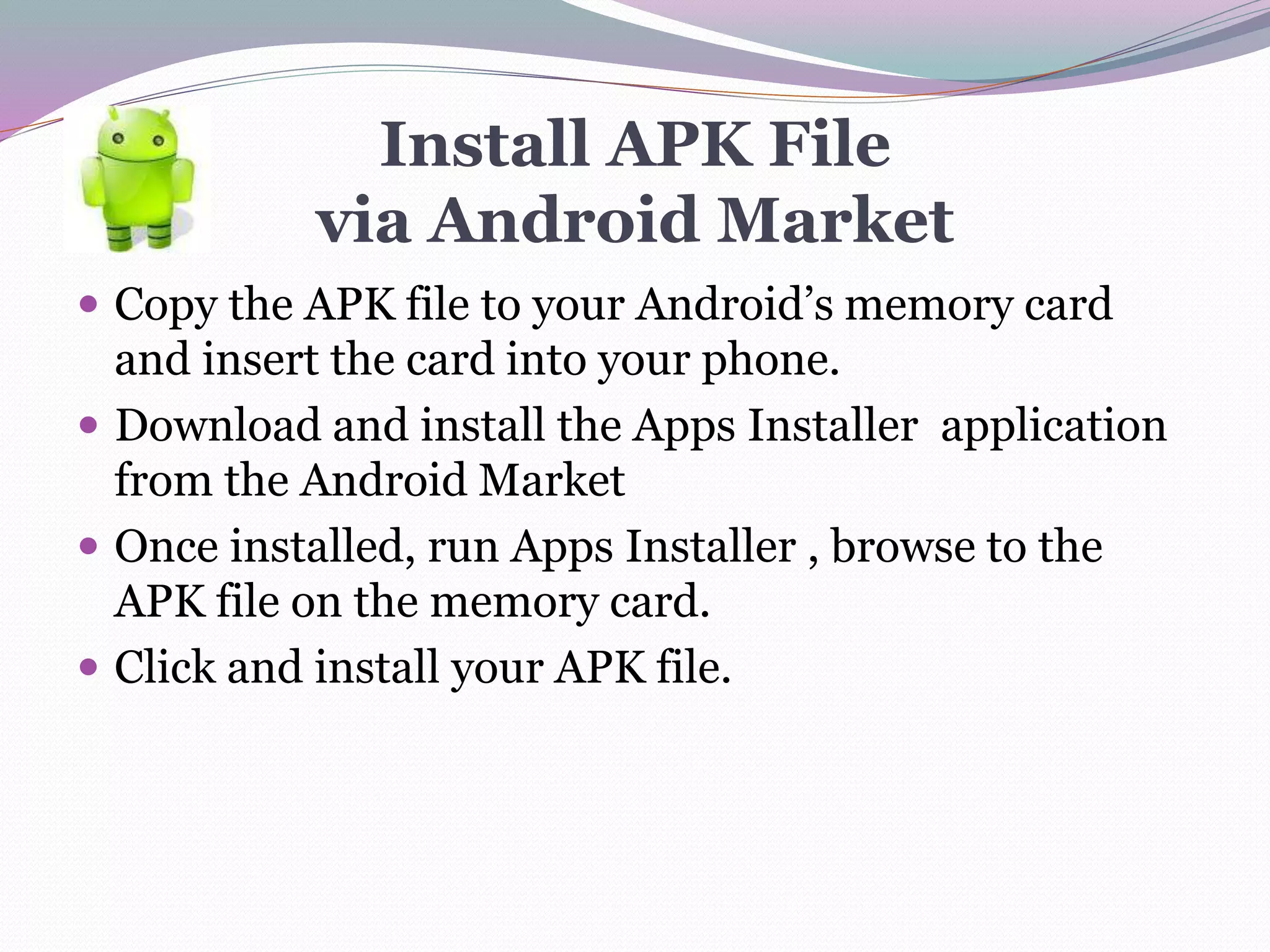 Install APK File
via Android Market
 Copy the APK file to your Android’s memory card
and insert the card into your phone.
 Download and install the Apps Installer application
from the Android Market
 Once installed, run Apps Installer , browse to the
APK file on the memory card.
 Click and install your APK file.
 