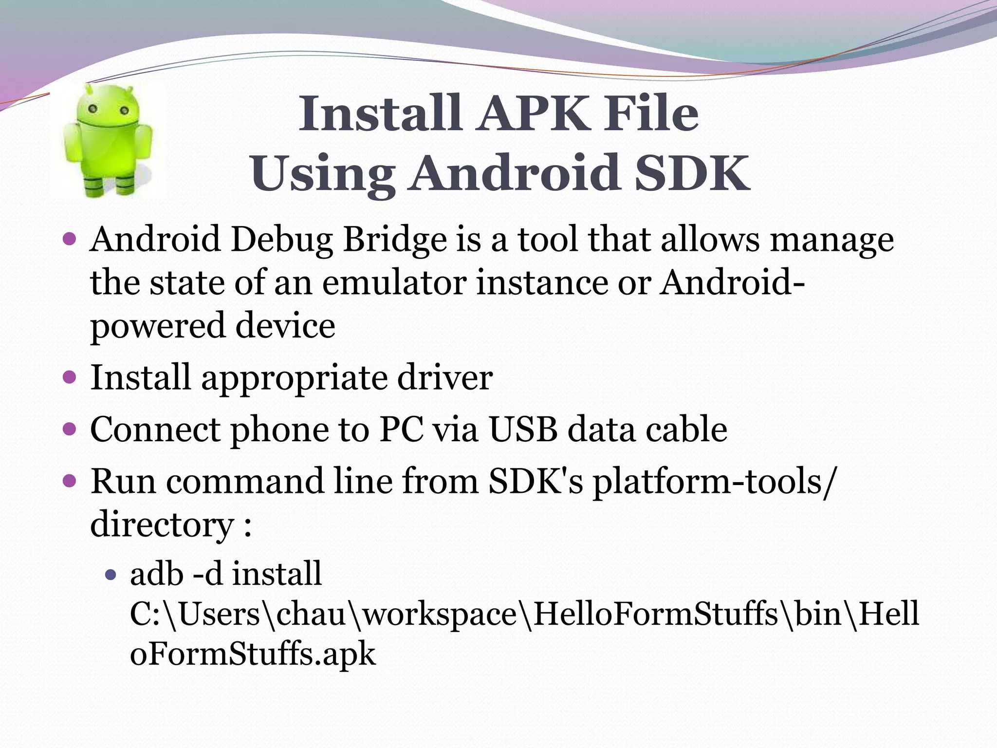 Install APK File
Using Android SDK
 Android Debug Bridge is a tool that allows manage
the state of an emulator instance or Android-
powered device
 Install appropriate driver
 Connect phone to PC via USB data cable
 Run command line from SDK's platform-tools/
directory :
 adb -d install
C:UserschauworkspaceHelloFormStuffsbinHell
oFormStuffs.apk
 