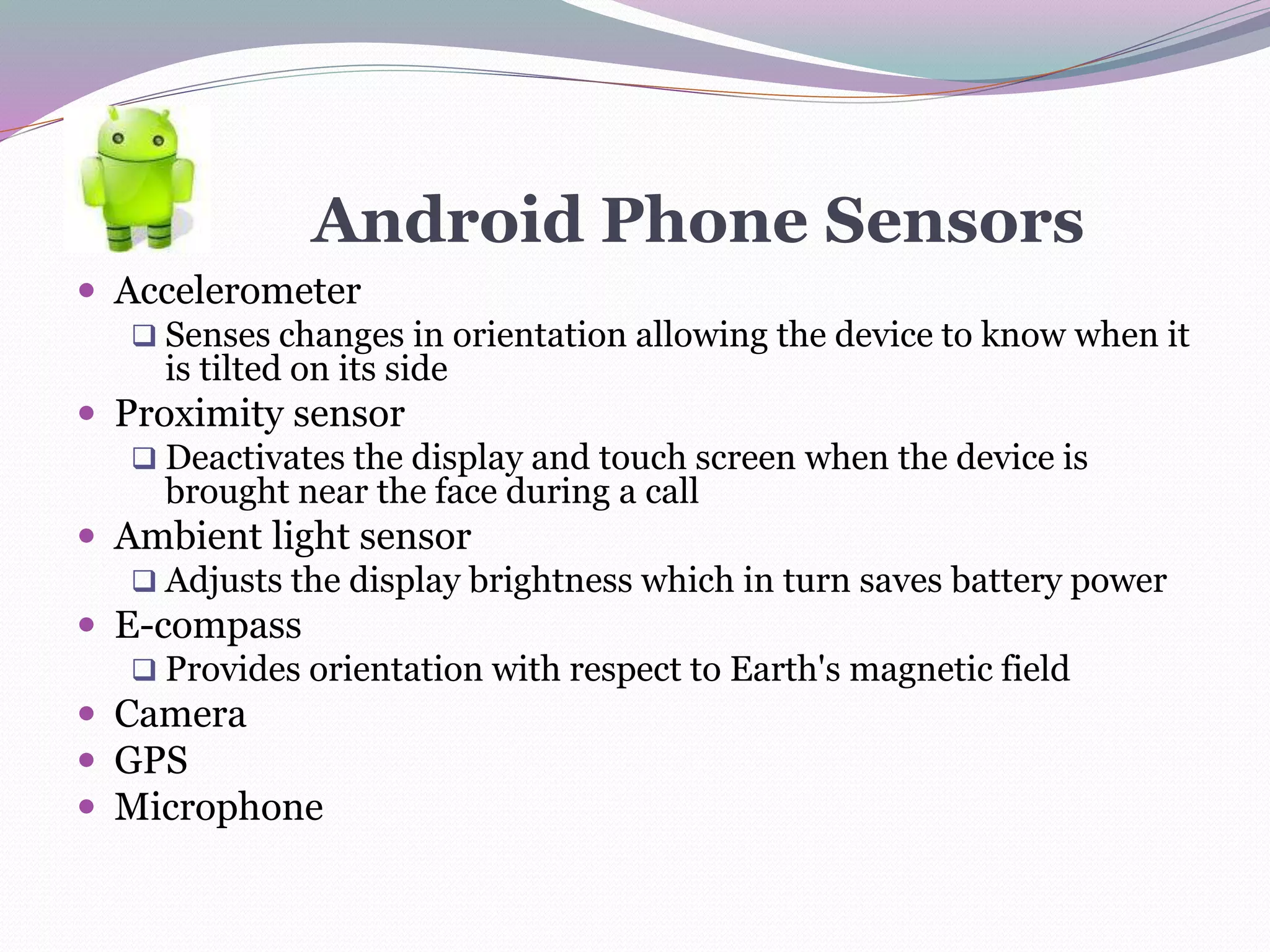 Android Phone Sensors
 Accelerometer
 Senses changes in orientation allowing the device to know when it
is tilted on its side
 Proximity sensor
 Deactivates the display and touch screen when the device is
brought near the face during a call
 Ambient light sensor
 Adjusts the display brightness which in turn saves battery power
 E-compass
 Provides orientation with respect to Earth's magnetic field
 Camera
 GPS
 Microphone
 