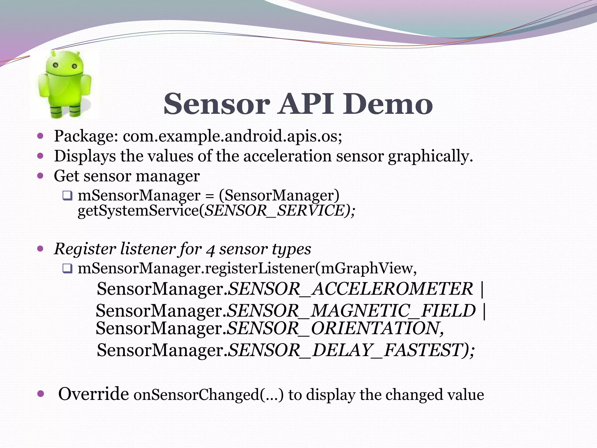Sensor API Demo
 Package: com.example.android.apis.os;
 Displays the values of the acceleration sensor graphically.
 Get sensor manager
 mSensorManager = (SensorManager)
getSystemService(SENSOR_SERVICE);
 Register listener for 4 sensor types
 mSensorManager.registerListener(mGraphView,
SensorManager.SENSOR_ACCELEROMETER |
SensorManager.SENSOR_MAGNETIC_FIELD |
SensorManager.SENSOR_ORIENTATION,
SensorManager.SENSOR_DELAY_FASTEST);
 Override onSensorChanged(…) to display the changed value
 
