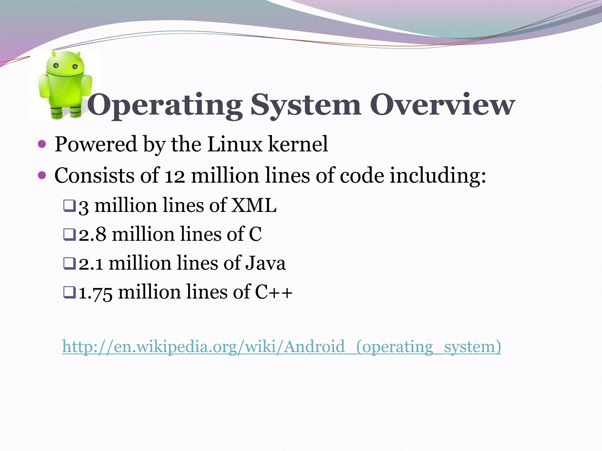 Operating System Overview
 Powered by the Linux kernel
 Consists of 12 million lines of code including:
3 million lines of XML
2.8 million lines of C
2.1 million lines of Java
1.75 million lines of C++
http://en.wikipedia.org/wiki/Android_(operating_system)
 