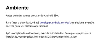 Ambiente
Antes de tudo, vamos precisar do Android SDK.
Para fazer o download, vá até developer.android.com/sdk e selecione a versão
correta para seu sistema operacional.
Após completado o download, execute o instalador. Para que seja possível a
instalação, você precisará ter o Java SDK previamente instalado.

 