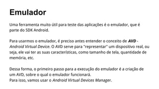 Emulador
Uma ferramenta muito útil para teste das aplicações é o emulador, que é
parte do SDK Android.
Para usarmos o emulador, é preciso antes entender o conceito de AVD Android Virtual Device. O AVD serve para "representar" um dispositivo real, ou
seja, ele vai ter as suas características, como tamanho de tela, quantidade de
memória, etc.
Dessa forma, o primeiro passo para a execução do emulador é a criação de
um AVD, sobre o qual o emulador funcionará.
Para isso, vamos usar o Android Virtual Devices Manager.

 