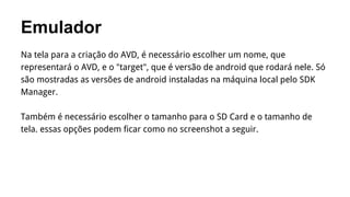 Emulador
Na tela para a criação do AVD, é necessário escolher um nome, que
representará o AVD, e o "target", que é versão de android que rodará nele. Só
são mostradas as versões de android instaladas na máquina local pelo SDK
Manager.
Também é necessário escolher o tamanho para o SD Card e o tamanho de
tela. essas opções podem ficar como no screenshot a seguir.

 