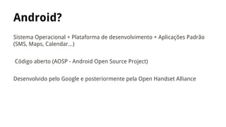 Android?
Sistema Operacional + Plataforma de desenvolvimento + Aplicações Padrão
(SMS, Maps, Calendar...)
Código aberto (AOSP - Android Open Source Project)
Desenvolvido pelo Google e posteriormente pela Open Handset Alliance

 