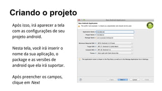 Criando o projeto
Após isso, irá aparecer a tela
com as configurações de seu
projeto android.
Nesta tela, você irá inserir o
nome da sua aplicação, o
package e as versões de
android que ela irá suportar.
Após preencher os campos,
clique em Next

 