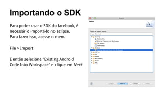 Importando o SDK
Para poder usar o SDK do facebook, é
necessário importá-lo no eclipse.
Para fazer isso, acesse o menu
File > Import
E então selecione "Existing Android
Code Into Workspace" e clique em Next.

 