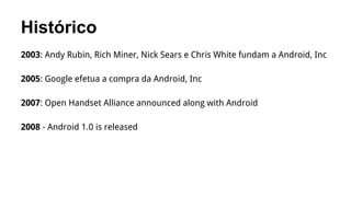 Histórico
2003: Andy Rubin, Rich Miner, Nick Sears e Chris White fundam a Android, Inc
2005: Google efetua a compra da Android, Inc
2007: Open Handset Alliance announced along with Android
2008 - Android 1.0 is released

 