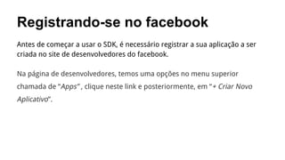 Registrando-se no facebook
Antes de começar a usar o SDK, é necessário registrar a sua aplicação a ser
criada no site de desenvolvedores do facebook.
Na página de desenvolvedores, temos uma opções no menu superior
chamada de “Apps” , clique neste link e posteriormente, em “+ Criar Novo

Aplicativo”.

 
