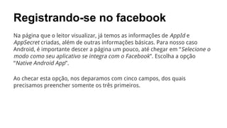 Registrando-se no facebook
Na página que o leitor visualizar, já temos as informações de AppId e
AppSecret criadas, além de outras informações básicas. Para nosso caso
Android, é importante descer a página um pouco, até chegar em “ Selecione o
modo como seu aplicativo se integra com o Facebook”. Escolha a opção
“Native Android App”.
Ao checar esta opção, nos deparamos com cinco campos, dos quais
precisamos preencher somente os três primeiros.

 
