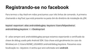 Registrando-se no facebook
Para termos o Key Hash em mãos precisamos usar três linhas de comando. A primeira
chamando o keyTool, que está presente na pasta bin do diretório de instalação do JDK.
keytool -exportcert -alias androiddebugkey -keystore /Users/felipesilveira/.
android/debug.keystore > ~/Desktop/cert

O –alias sempre será androiddebugkey porque estamos exportando o certificado da
chave de debug usado pelo Android SDK. Esta chave está geralmente (no caso do
Window) em C:/Users/NOME_USUARIO/.android/debug.keystore. Passamos essa
localização no –keystore. A senha que será solicitada será android.

 