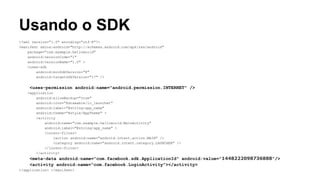 Usando o SDK
<?xml version="1.0" encoding="utf-8"?>
<manifest xmlns:android="http://schemas.android.com/apk/res/android"
package="com.example.helloworld"
android:versionCode="1"
android:versionName="1.0" >
<uses-sdk
android:minSdkVersion="8"
android:targetSdkVersion="17" />

<uses-permission android:name="android.permission.INTERNET" />
<application
android:allowBackup="true"
android:icon="@drawable/ic_launcher"
android:label="@string/app_name"
android:theme="@style/AppTheme" >
<activity
android:name="com.example.helloworld.MainActivity"
android:label="@string/app_name" >
<intent-filter>
<action android:name="android.intent.action.MAIN" />
<category android:name="android.intent.category.LAUNCHER" />
</intent-filter>
</activity>

<meta-data android:name="com.facebook.sdk.ApplicationId" android:value="1448222098736888"/>
<activity android:name="com.facebook.LoginActivity"></activity>
</application> </manifest>

 