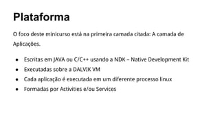 Plataforma
O foco deste minicurso está na primeira camada citada: A camada de
Aplicações.
●

Escritas em JAVA ou C/C++ usando a NDK – Native Development Kit

●

Executadas sobre a DALVIK VM

●

Cada aplicação é executada em um diferente processo linux

●

Formadas por Activities e/ou Services

 